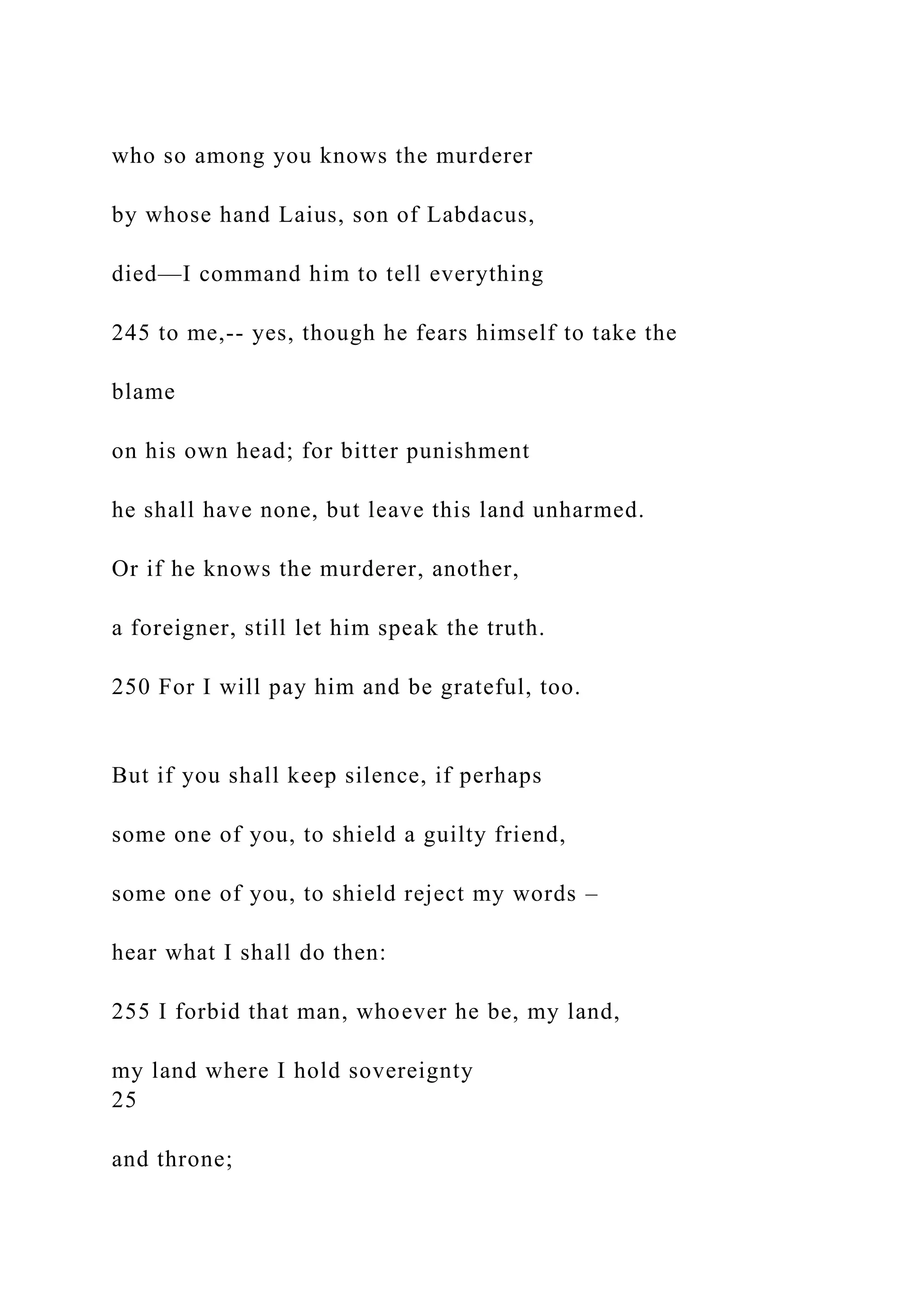 who so among you knows the murderer
by whose hand Laius, son of Labdacus,
died—I command him to tell everything
245 to me,-- yes, though he fears himself to take the
blame
on his own head; for bitter punishment
he shall have none, but leave this land unharmed.
Or if he knows the murderer, another,
a foreigner, still let him speak the truth.
250 For I will pay him and be grateful, too.
But if you shall keep silence, if perhaps
some one of you, to shield a guilty friend,
some one of you, to shield reject my words –
hear what I shall do then:
255 I forbid that man, whoever he be, my land,
my land where I hold sovereignty
25
and throne;
 