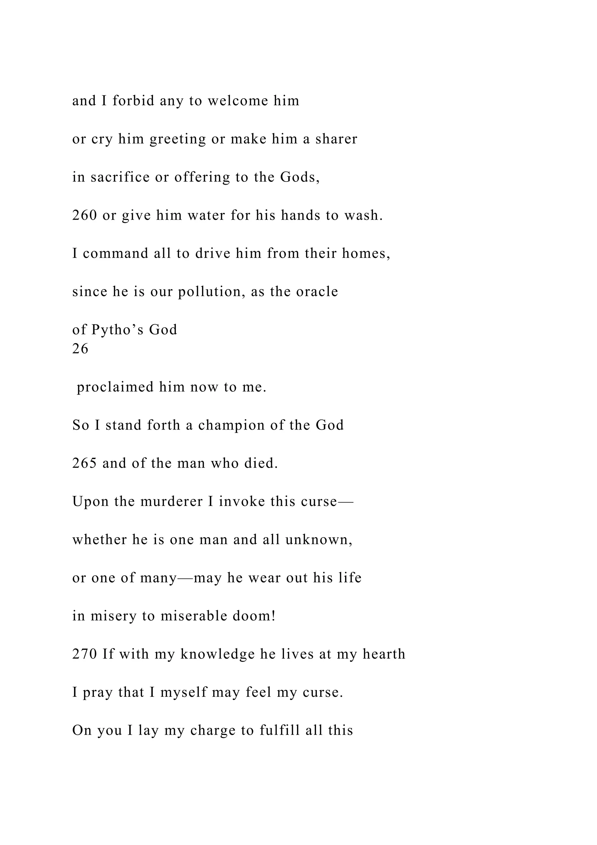 and I forbid any to welcome him
or cry him greeting or make him a sharer
in sacrifice or offering to the Gods,
260 or give him water for his hands to wash.
I command all to drive him from their homes,
since he is our pollution, as the oracle
of Pytho’s God
26
proclaimed him now to me.
So I stand forth a champion of the God
265 and of the man who died.
Upon the murderer I invoke this curse—
whether he is one man and all unknown,
or one of many—may he wear out his life
in misery to miserable doom!
270 If with my knowledge he lives at my hearth
I pray that I myself may feel my curse.
On you I lay my charge to fulfill all this
 
