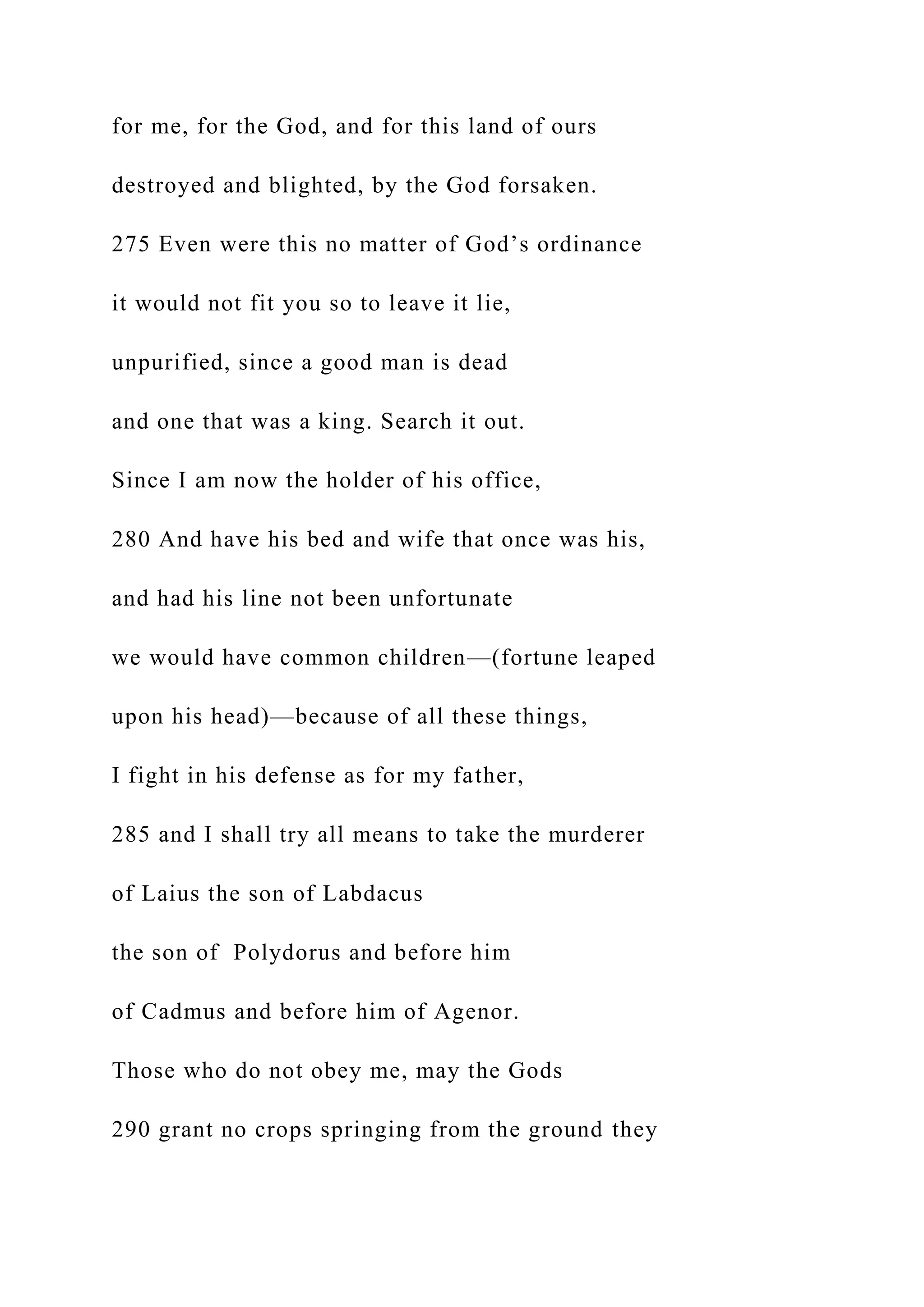 for me, for the God, and for this land of ours
destroyed and blighted, by the God forsaken.
275 Even were this no matter of God’s ordinance
it would not fit you so to leave it lie,
unpurified, since a good man is dead
and one that was a king. Search it out.
Since I am now the holder of his office,
280 And have his bed and wife that once was his,
and had his line not been unfortunate
we would have common children—(fortune leaped
upon his head)—because of all these things,
I fight in his defense as for my father,
285 and I shall try all means to take the murderer
of Laius the son of Labdacus
the son of Polydorus and before him
of Cadmus and before him of Agenor.
Those who do not obey me, may the Gods
290 grant no crops springing from the ground they
 