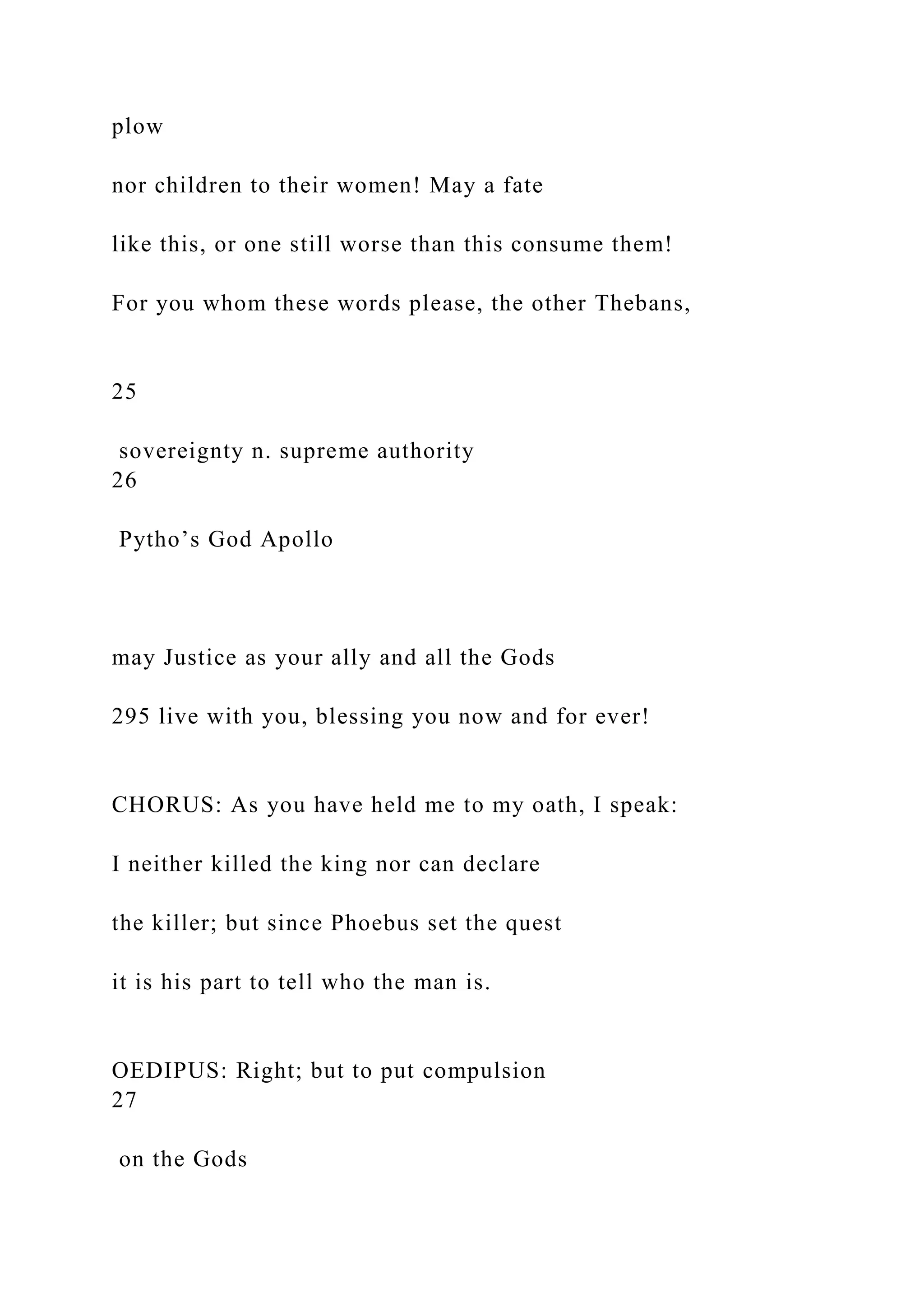 plow
nor children to their women! May a fate
like this, or one still worse than this consume them!
For you whom these words please, the other Thebans,
25
sovereignty n. supreme authority
26
Pytho’s God Apollo
may Justice as your ally and all the Gods
295 live with you, blessing you now and for ever!
CHORUS: As you have held me to my oath, I speak:
I neither killed the king nor can declare
the killer; but since Phoebus set the quest
it is his part to tell who the man is.
OEDIPUS: Right; but to put compulsion
27
on the Gods
 
