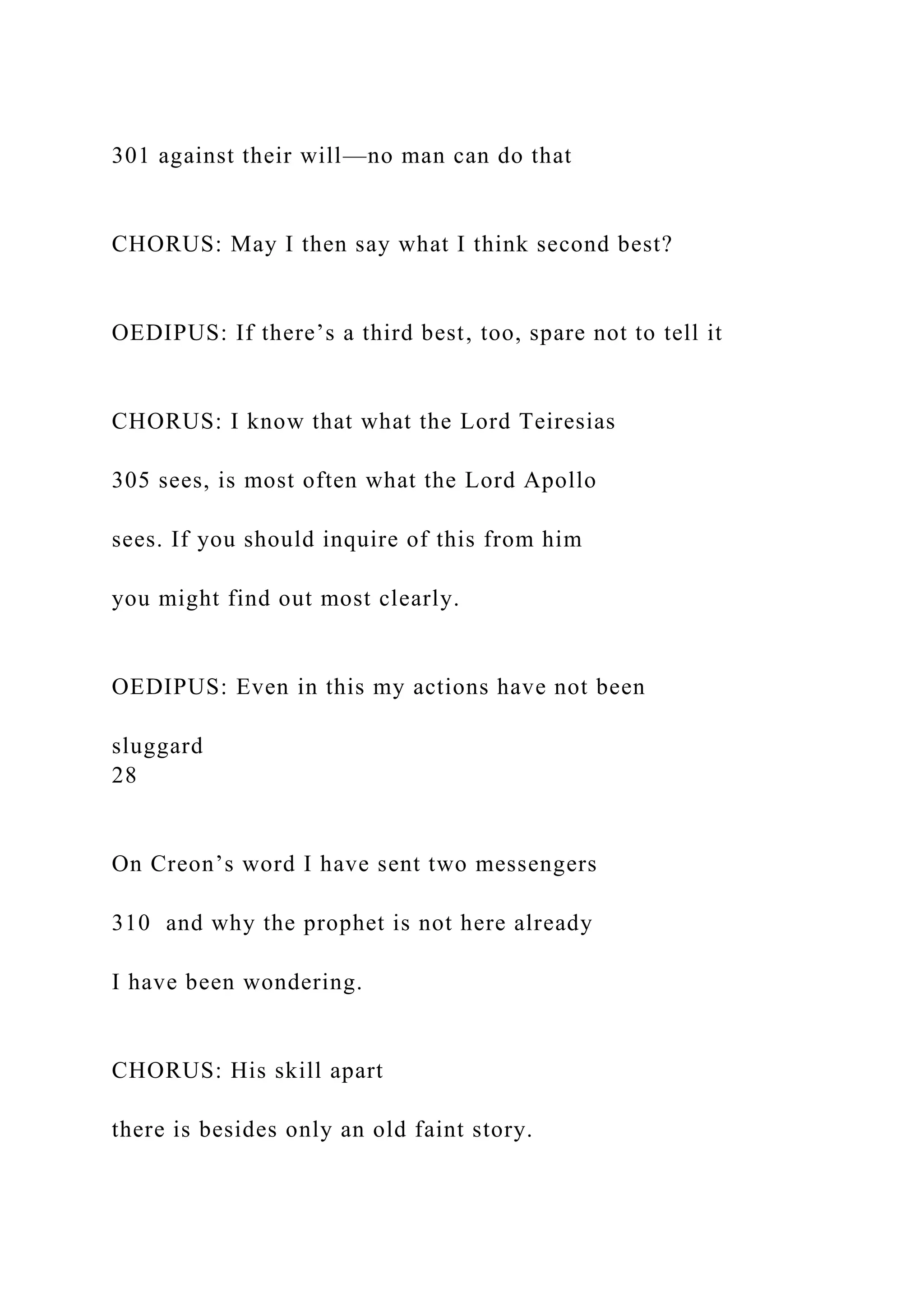 301 against their will—no man can do that
CHORUS: May I then say what I think second best?
OEDIPUS: If there’s a third best, too, spare not to tell it
CHORUS: I know that what the Lord Teiresias
305 sees, is most often what the Lord Apollo
sees. If you should inquire of this from him
you might find out most clearly.
OEDIPUS: Even in this my actions have not been
sluggard
28
On Creon’s word I have sent two messengers
310 and why the prophet is not here already
I have been wondering.
CHORUS: His skill apart
there is besides only an old faint story.
 
