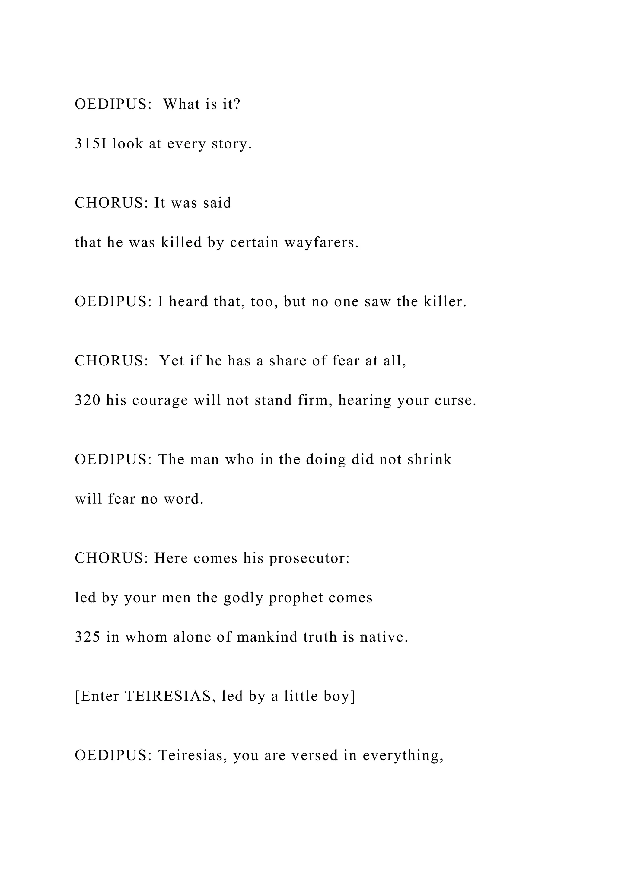 OEDIPUS: What is it?
315I look at every story.
CHORUS: It was said
that he was killed by certain wayfarers.
OEDIPUS: I heard that, too, but no one saw the killer.
CHORUS: Yet if he has a share of fear at all,
320 his courage will not stand firm, hearing your curse.
OEDIPUS: The man who in the doing did not shrink
will fear no word.
CHORUS: Here comes his prosecutor:
led by your men the godly prophet comes
325 in whom alone of mankind truth is native.
[Enter TEIRESIAS, led by a little boy]
OEDIPUS: Teiresias, you are versed in everything,
 