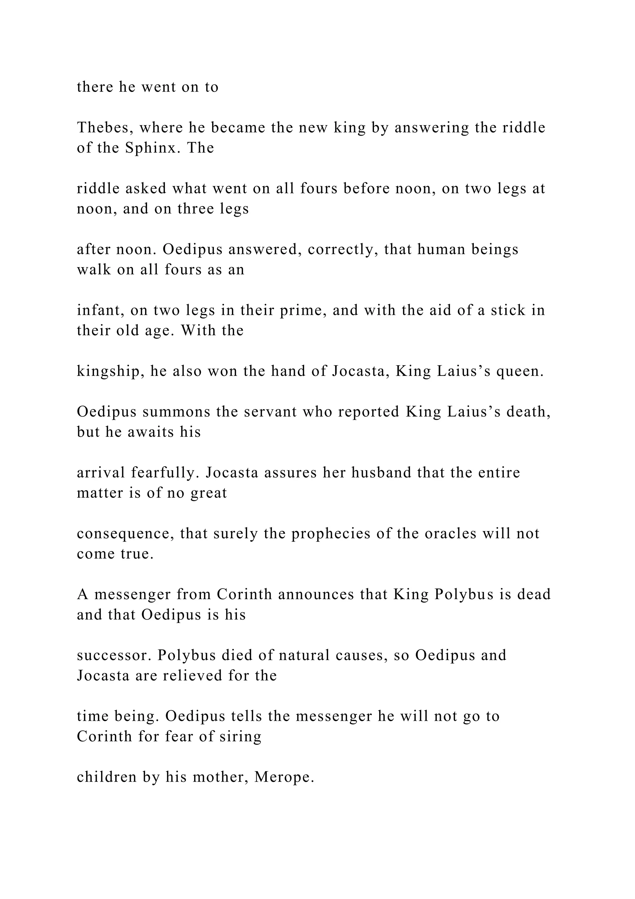 there he went on to
Thebes, where he became the new king by answering the riddle
of the Sphinx. The
riddle asked what went on all fours before noon, on two legs at
noon, and on three legs
after noon. Oedipus answered, correctly, that human beings
walk on all fours as an
infant, on two legs in their prime, and with the aid of a stick in
their old age. With the
kingship, he also won the hand of Jocasta, King Laius’s queen.
Oedipus summons the servant who reported King Laius’s death,
but he awaits his
arrival fearfully. Jocasta assures her husband that the entire
matter is of no great
consequence, that surely the prophecies of the oracles will not
come true.
A messenger from Corinth announces that King Polybus is dead
and that Oedipus is his
successor. Polybus died of natural causes, so Oedipus and
Jocasta are relieved for the
time being. Oedipus tells the messenger he will not go to
Corinth for fear of siring
children by his mother, Merope.
 