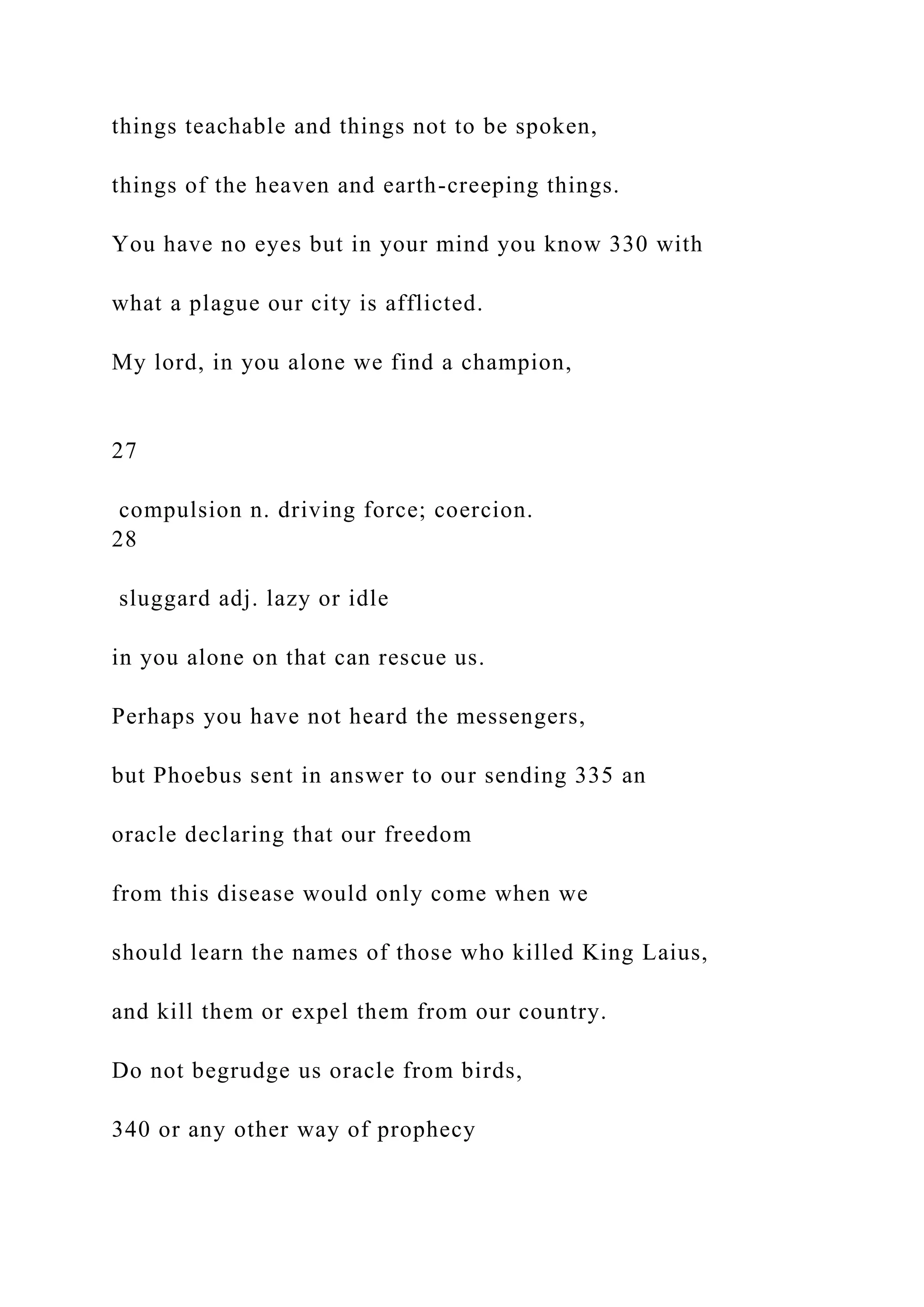 things teachable and things not to be spoken,
things of the heaven and earth-creeping things.
You have no eyes but in your mind you know 330 with
what a plague our city is afflicted.
My lord, in you alone we find a champion,
27
compulsion n. driving force; coercion.
28
sluggard adj. lazy or idle
in you alone on that can rescue us.
Perhaps you have not heard the messengers,
but Phoebus sent in answer to our sending 335 an
oracle declaring that our freedom
from this disease would only come when we
should learn the names of those who killed King Laius,
and kill them or expel them from our country.
Do not begrudge us oracle from birds,
340 or any other way of prophecy
 