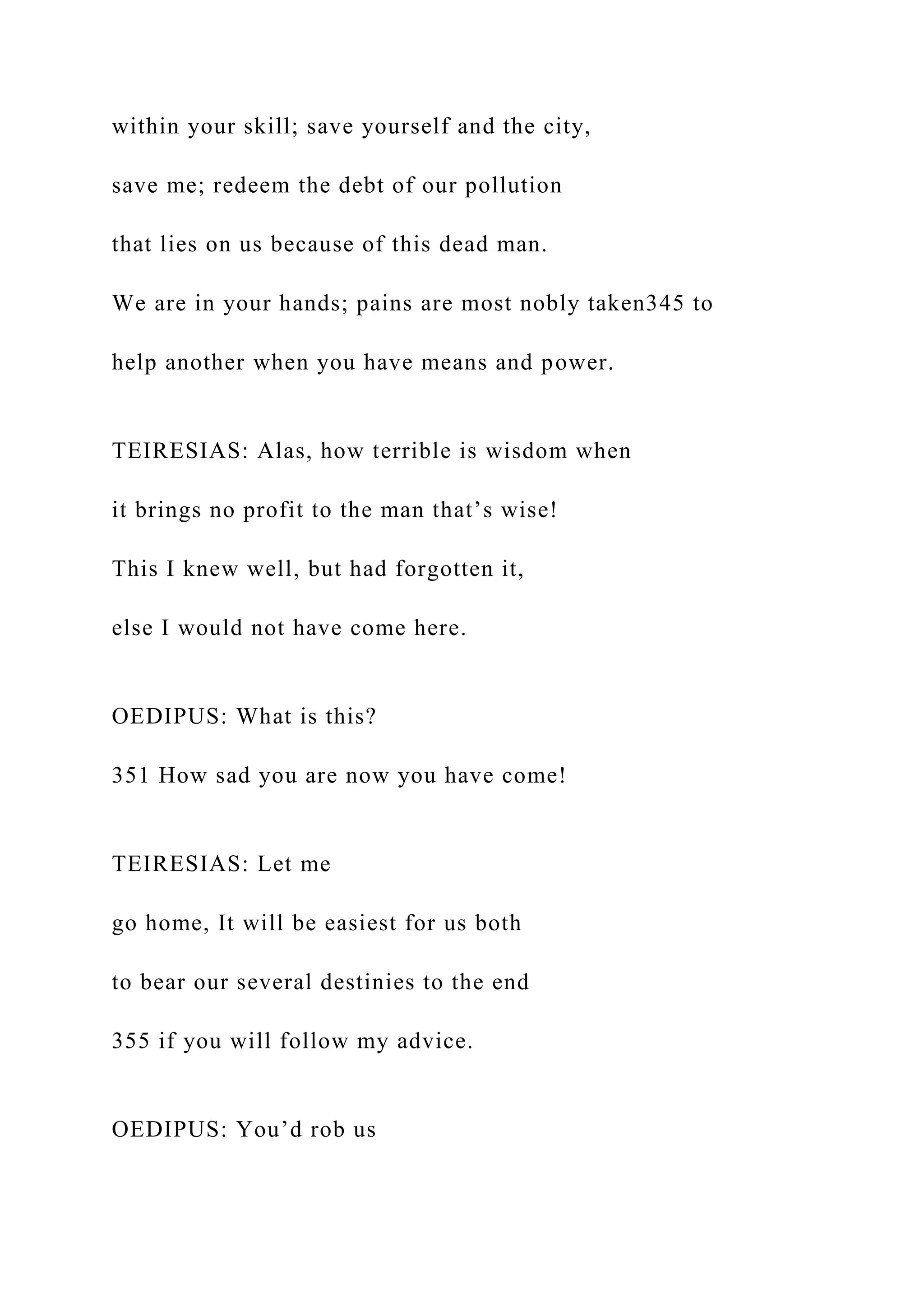 within your skill; save yourself and the city,
save me; redeem the debt of our pollution
that lies on us because of this dead man.
We are in your hands; pains are most nobly taken345 to
help another when you have means and power.
TEIRESIAS: Alas, how terrible is wisdom when
it brings no profit to the man that’s wise!
This I knew well, but had forgotten it,
else I would not have come here.
OEDIPUS: What is this?
351 How sad you are now you have come!
TEIRESIAS: Let me
go home, It will be easiest for us both
to bear our several destinies to the end
355 if you will follow my advice.
OEDIPUS: You’d rob us
 