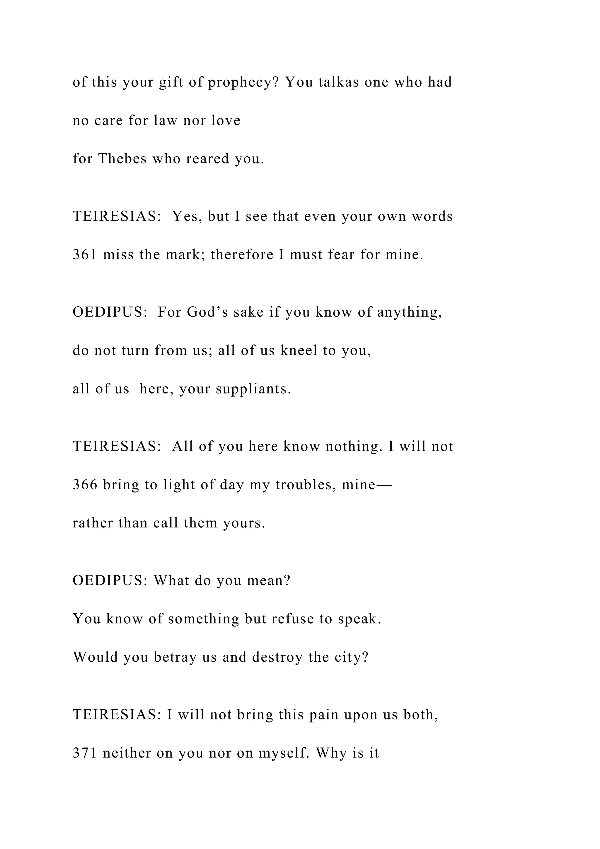 of this your gift of prophecy? You talkas one who had
no care for law nor love
for Thebes who reared you.
TEIRESIAS: Yes, but I see that even your own words
361 miss the mark; therefore I must fear for mine.
OEDIPUS: For God’s sake if you know of anything,
do not turn from us; all of us kneel to you,
all of us here, your suppliants.
TEIRESIAS: All of you here know nothing. I will not
366 bring to light of day my troubles, mine—
rather than call them yours.
OEDIPUS: What do you mean?
You know of something but refuse to speak.
Would you betray us and destroy the city?
TEIRESIAS: I will not bring this pain upon us both,
371 neither on you nor on myself. Why is it
 