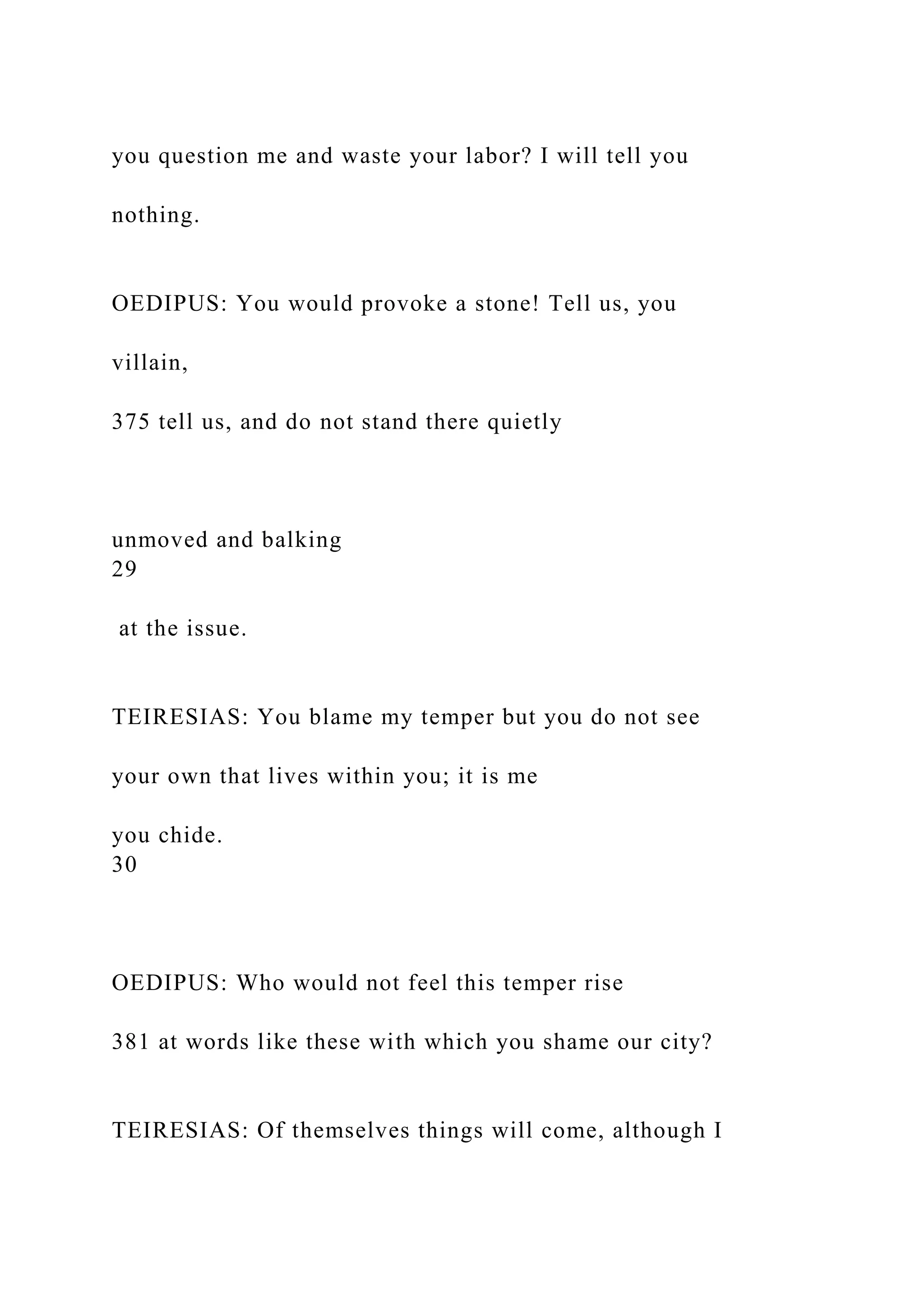 you question me and waste your labor? I will tell you
nothing.
OEDIPUS: You would provoke a stone! Tell us, you
villain,
375 tell us, and do not stand there quietly
unmoved and balking
29
at the issue.
TEIRESIAS: You blame my temper but you do not see
your own that lives within you; it is me
you chide.
30
OEDIPUS: Who would not feel this temper rise
381 at words like these with which you shame our city?
TEIRESIAS: Of themselves things will come, although I
 