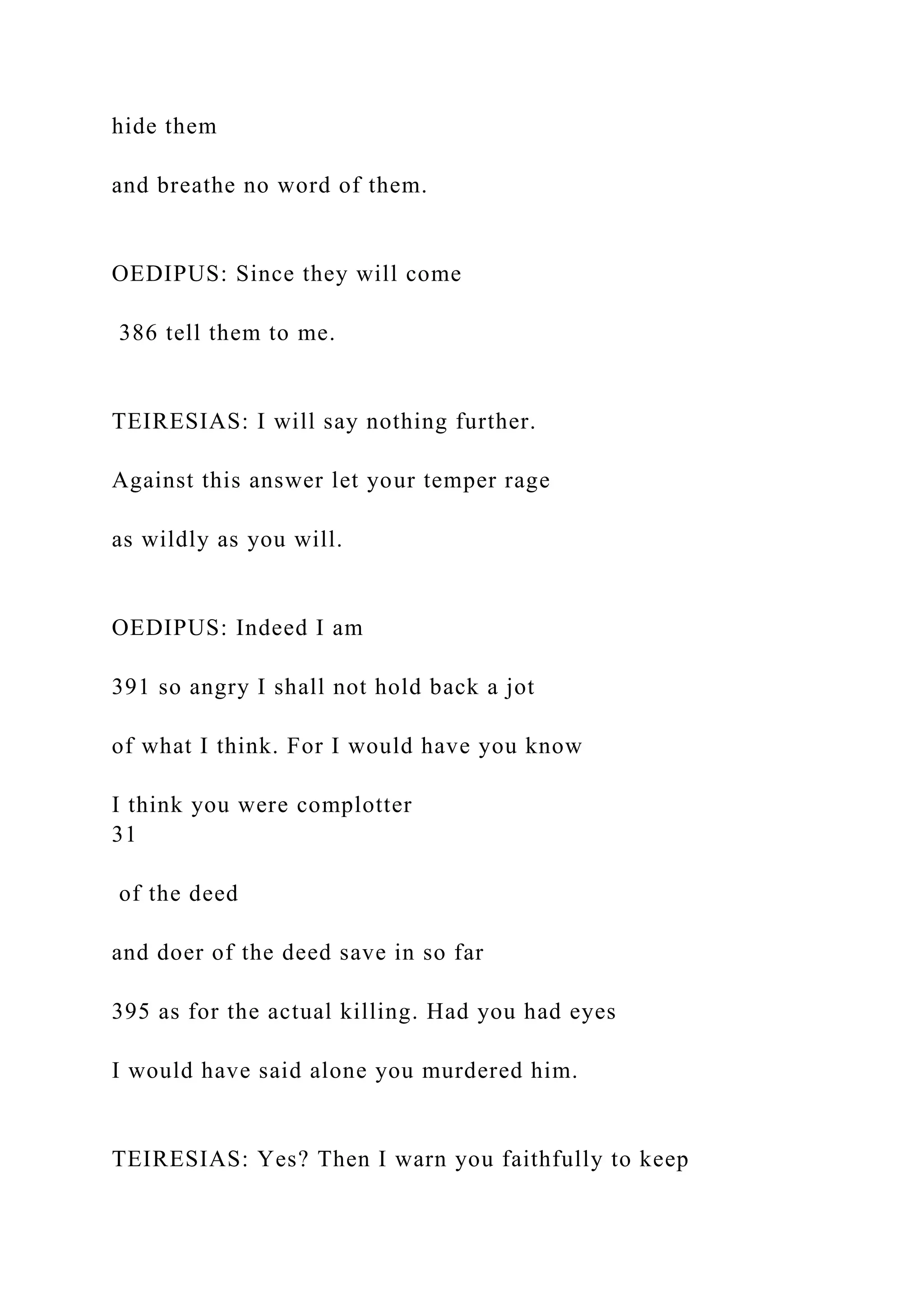 hide them
and breathe no word of them.
OEDIPUS: Since they will come
386 tell them to me.
TEIRESIAS: I will say nothing further.
Against this answer let your temper rage
as wildly as you will.
OEDIPUS: Indeed I am
391 so angry I shall not hold back a jot
of what I think. For I would have you know
I think you were complotter
31
of the deed
and doer of the deed save in so far
395 as for the actual killing. Had you had eyes
I would have said alone you murdered him.
TEIRESIAS: Yes? Then I warn you faithfully to keep
 