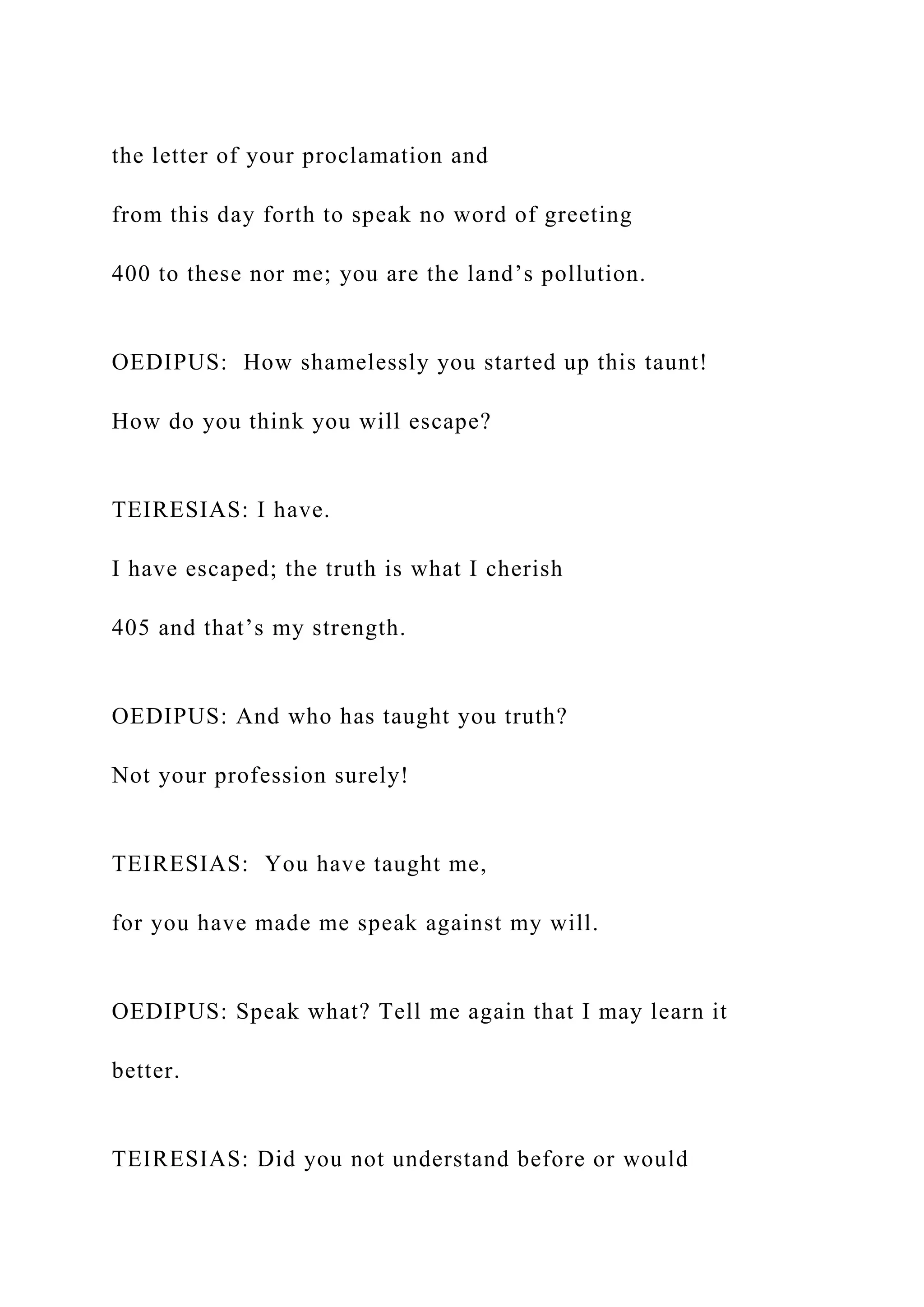 the letter of your proclamation and
from this day forth to speak no word of greeting
400 to these nor me; you are the land’s pollution.
OEDIPUS: How shamelessly you started up this taunt!
How do you think you will escape?
TEIRESIAS: I have.
I have escaped; the truth is what I cherish
405 and that’s my strength.
OEDIPUS: And who has taught you truth?
Not your profession surely!
TEIRESIAS: You have taught me,
for you have made me speak against my will.
OEDIPUS: Speak what? Tell me again that I may learn it
better.
TEIRESIAS: Did you not understand before or would
 