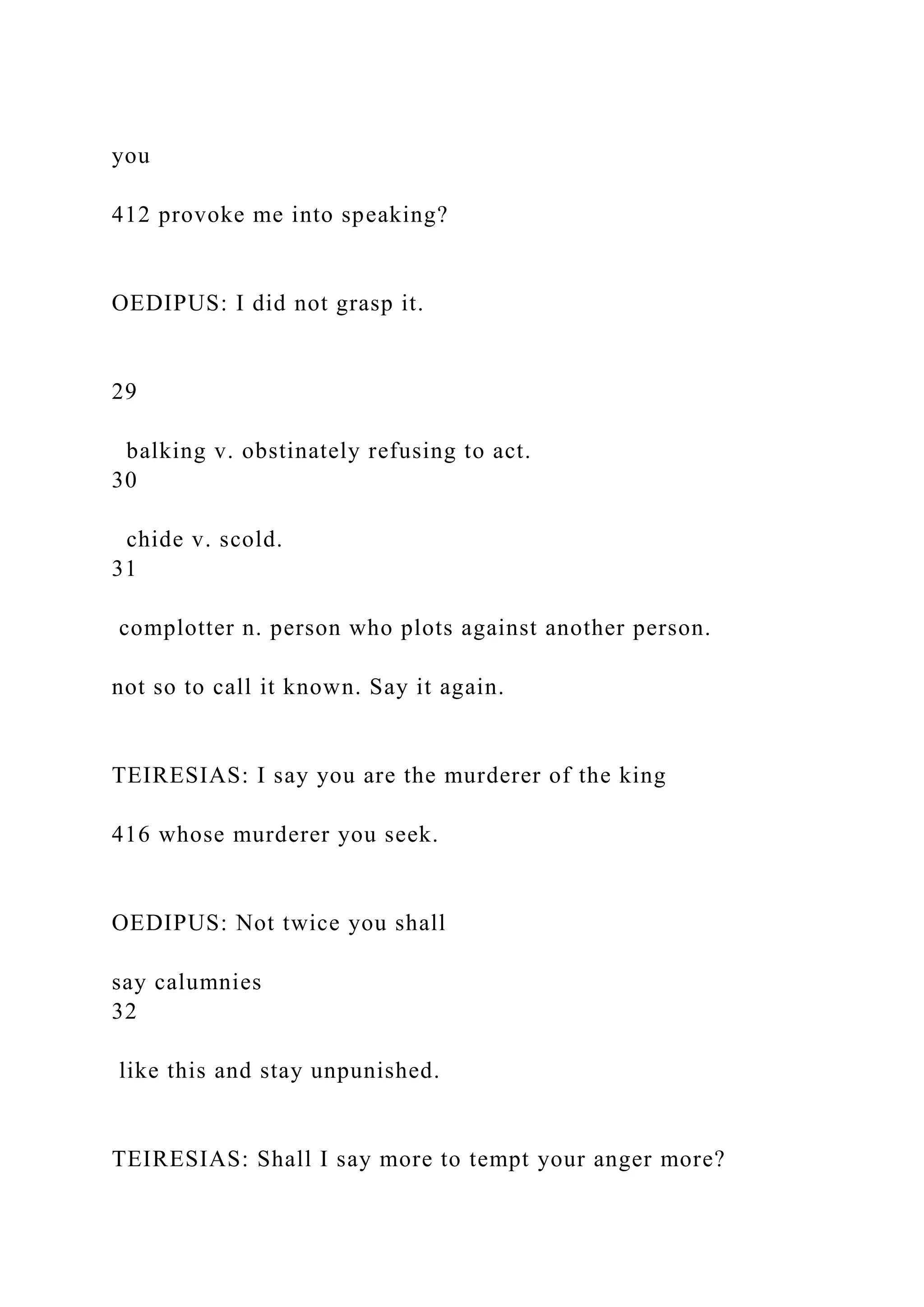you
412 provoke me into speaking?
OEDIPUS: I did not grasp it.
29
balking v. obstinately refusing to act.
30
chide v. scold.
31
complotter n. person who plots against another person.
not so to call it known. Say it again.
TEIRESIAS: I say you are the murderer of the king
416 whose murderer you seek.
OEDIPUS: Not twice you shall
say calumnies
32
like this and stay unpunished.
TEIRESIAS: Shall I say more to tempt your anger more?
 