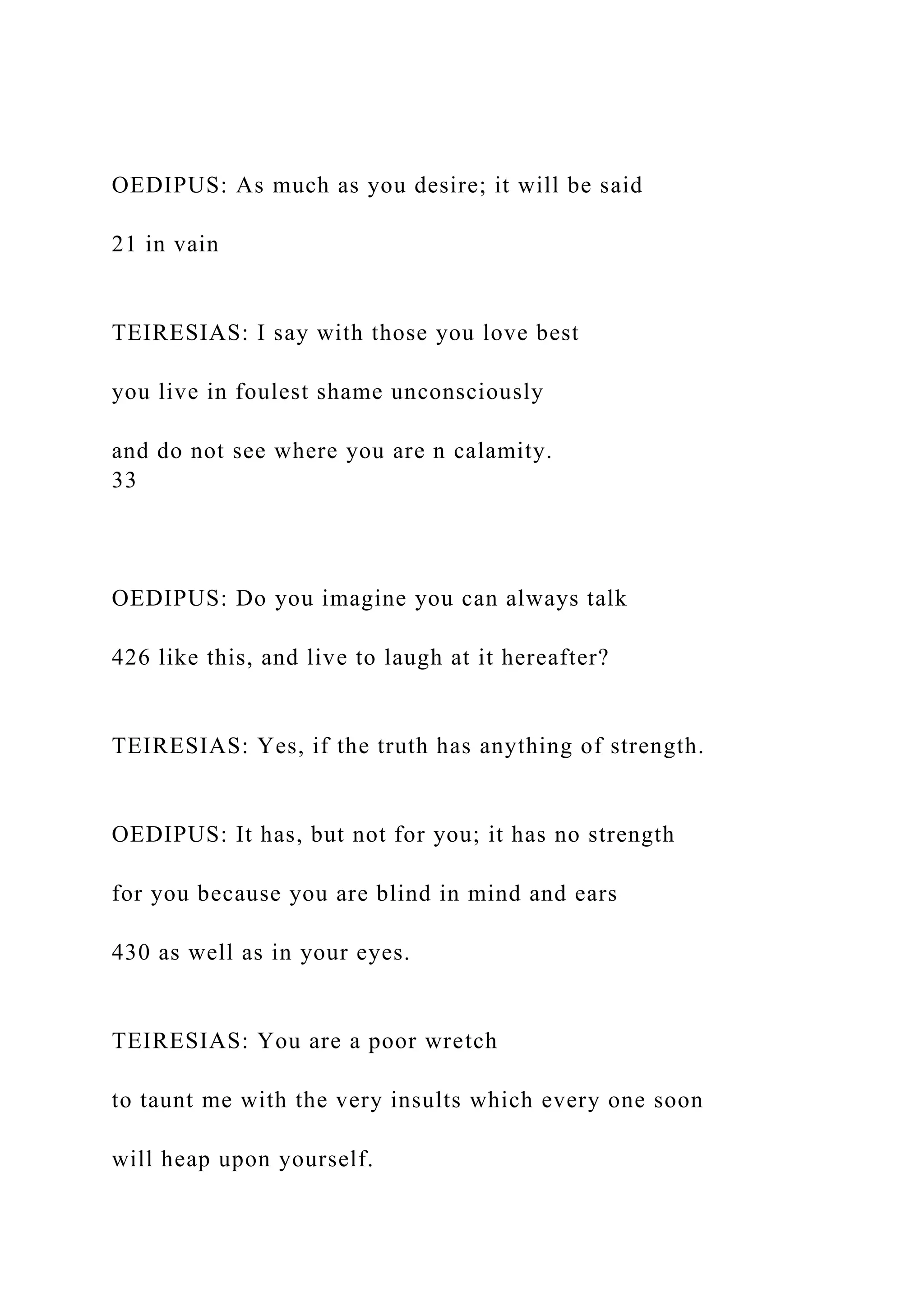 OEDIPUS: As much as you desire; it will be said
21 in vain
TEIRESIAS: I say with those you love best
you live in foulest shame unconsciously
and do not see where you are n calamity.
33
OEDIPUS: Do you imagine you can always talk
426 like this, and live to laugh at it hereafter?
TEIRESIAS: Yes, if the truth has anything of strength.
OEDIPUS: It has, but not for you; it has no strength
for you because you are blind in mind and ears
430 as well as in your eyes.
TEIRESIAS: You are a poor wretch
to taunt me with the very insults which every one soon
will heap upon yourself.
 