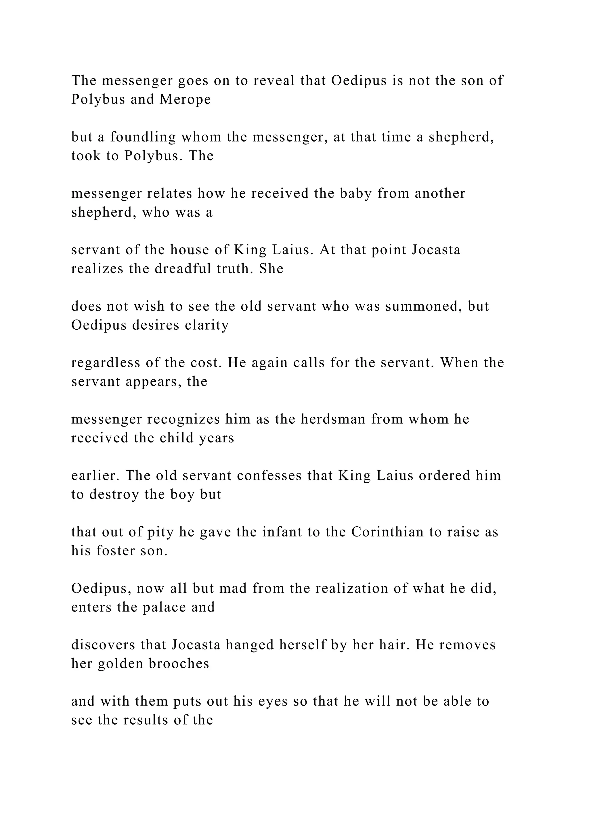 The messenger goes on to reveal that Oedipus is not the son of
Polybus and Merope
but a foundling whom the messenger, at that time a shepherd,
took to Polybus. The
messenger relates how he received the baby from another
shepherd, who was a
servant of the house of King Laius. At that point Jocasta
realizes the dreadful truth. She
does not wish to see the old servant who was summoned, but
Oedipus desires clarity
regardless of the cost. He again calls for the servant. When the
servant appears, the
messenger recognizes him as the herdsman from whom he
received the child years
earlier. The old servant confesses that King Laius ordered him
to destroy the boy but
that out of pity he gave the infant to the Corinthian to raise as
his foster son.
Oedipus, now all but mad from the realization of what he did,
enters the palace and
discovers that Jocasta hanged herself by her hair. He removes
her golden brooches
and with them puts out his eyes so that he will not be able to
see the results of the
 