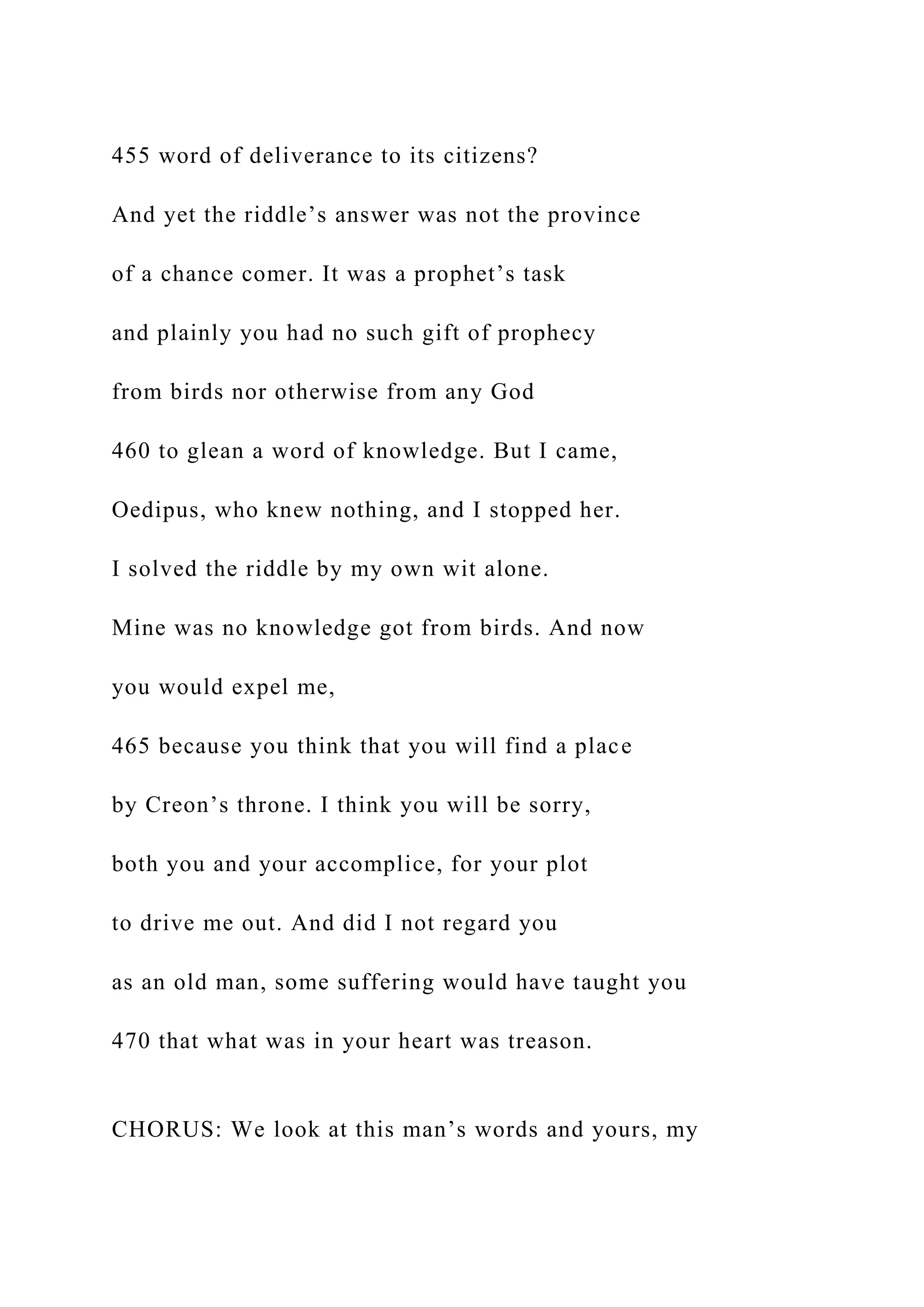 455 word of deliverance to its citizens?
And yet the riddle’s answer was not the province
of a chance comer. It was a prophet’s task
and plainly you had no such gift of prophecy
from birds nor otherwise from any God
460 to glean a word of knowledge. But I came,
Oedipus, who knew nothing, and I stopped her.
I solved the riddle by my own wit alone.
Mine was no knowledge got from birds. And now
you would expel me,
465 because you think that you will find a place
by Creon’s throne. I think you will be sorry,
both you and your accomplice, for your plot
to drive me out. And did I not regard you
as an old man, some suffering would have taught you
470 that what was in your heart was treason.
CHORUS: We look at this man’s words and yours, my
 