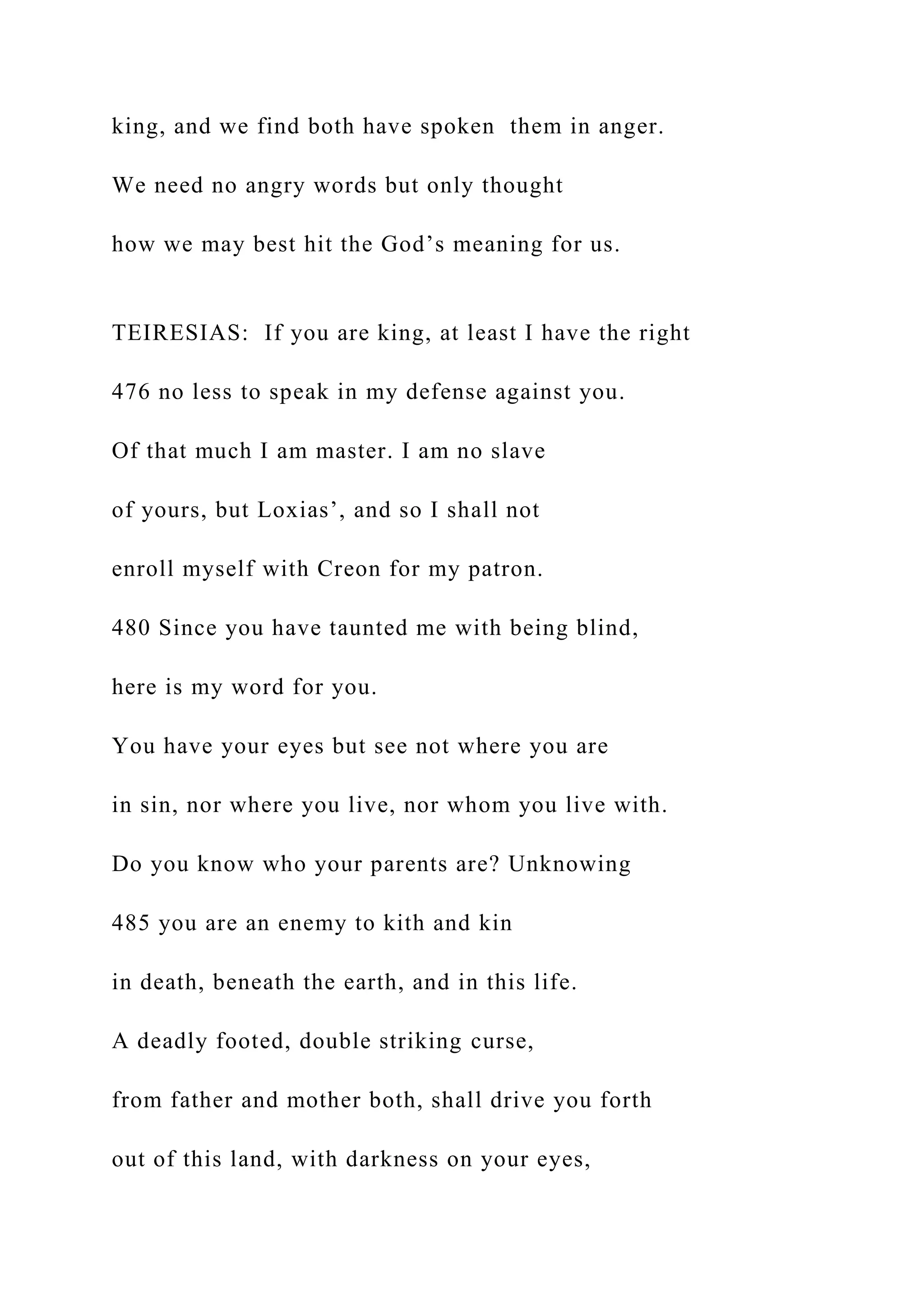 king, and we find both have spoken them in anger.
We need no angry words but only thought
how we may best hit the God’s meaning for us.
TEIRESIAS: If you are king, at least I have the right
476 no less to speak in my defense against you.
Of that much I am master. I am no slave
of yours, but Loxias’, and so I shall not
enroll myself with Creon for my patron.
480 Since you have taunted me with being blind,
here is my word for you.
You have your eyes but see not where you are
in sin, nor where you live, nor whom you live with.
Do you know who your parents are? Unknowing
485 you are an enemy to kith and kin
in death, beneath the earth, and in this life.
A deadly footed, double striking curse,
from father and mother both, shall drive you forth
out of this land, with darkness on your eyes,
 