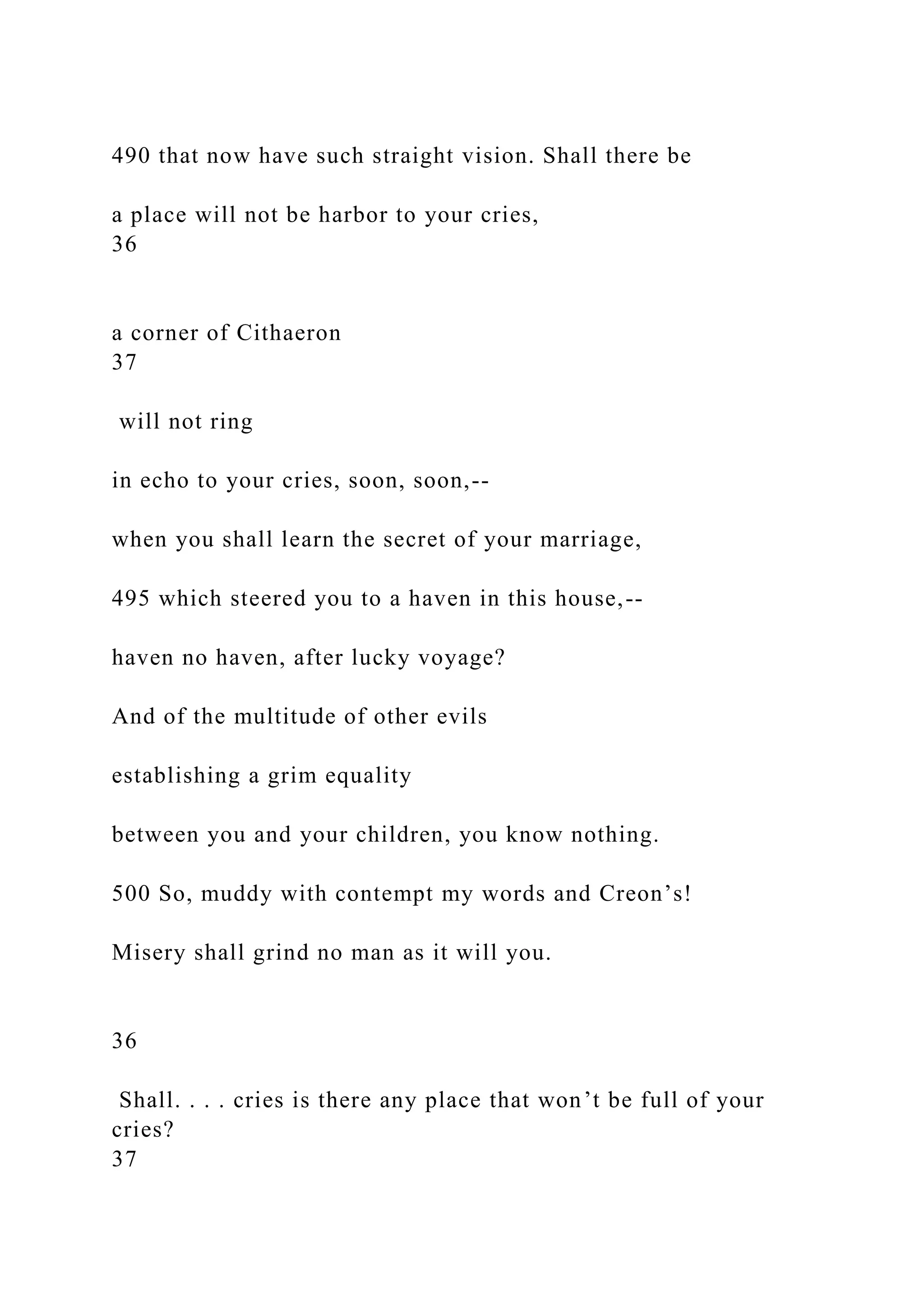 490 that now have such straight vision. Shall there be
a place will not be harbor to your cries,
36
a corner of Cithaeron
37
will not ring
in echo to your cries, soon, soon,--
when you shall learn the secret of your marriage,
495 which steered you to a haven in this house,--
haven no haven, after lucky voyage?
And of the multitude of other evils
establishing a grim equality
between you and your children, you know nothing.
500 So, muddy with contempt my words and Creon’s!
Misery shall grind no man as it will you.
36
Shall. . . . cries is there any place that won’t be full of your
cries?
37
 