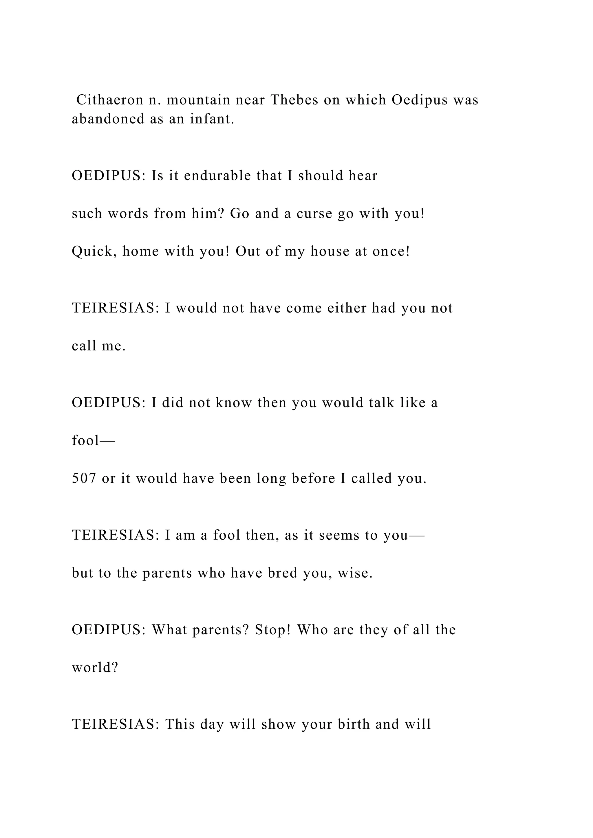 Cithaeron n. mountain near Thebes on which Oedipus was
abandoned as an infant.
OEDIPUS: Is it endurable that I should hear
such words from him? Go and a curse go with you!
Quick, home with you! Out of my house at once!
TEIRESIAS: I would not have come either had you not
call me.
OEDIPUS: I did not know then you would talk like a
fool—
507 or it would have been long before I called you.
TEIRESIAS: I am a fool then, as it seems to you—
but to the parents who have bred you, wise.
OEDIPUS: What parents? Stop! Who are they of all the
world?
TEIRESIAS: This day will show your birth and will
 