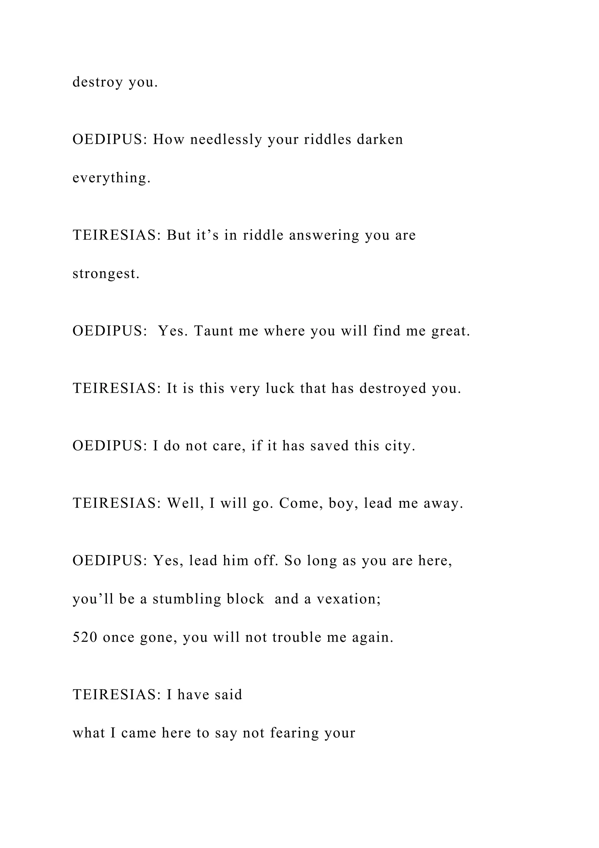 destroy you.
OEDIPUS: How needlessly your riddles darken
everything.
TEIRESIAS: But it’s in riddle answering you are
strongest.
OEDIPUS: Yes. Taunt me where you will find me great.
TEIRESIAS: It is this very luck that has destroyed you.
OEDIPUS: I do not care, if it has saved this city.
TEIRESIAS: Well, I will go. Come, boy, lead me away.
OEDIPUS: Yes, lead him off. So long as you are here,
you’ll be a stumbling block and a vexation;
520 once gone, you will not trouble me again.
TEIRESIAS: I have said
what I came here to say not fearing your
 