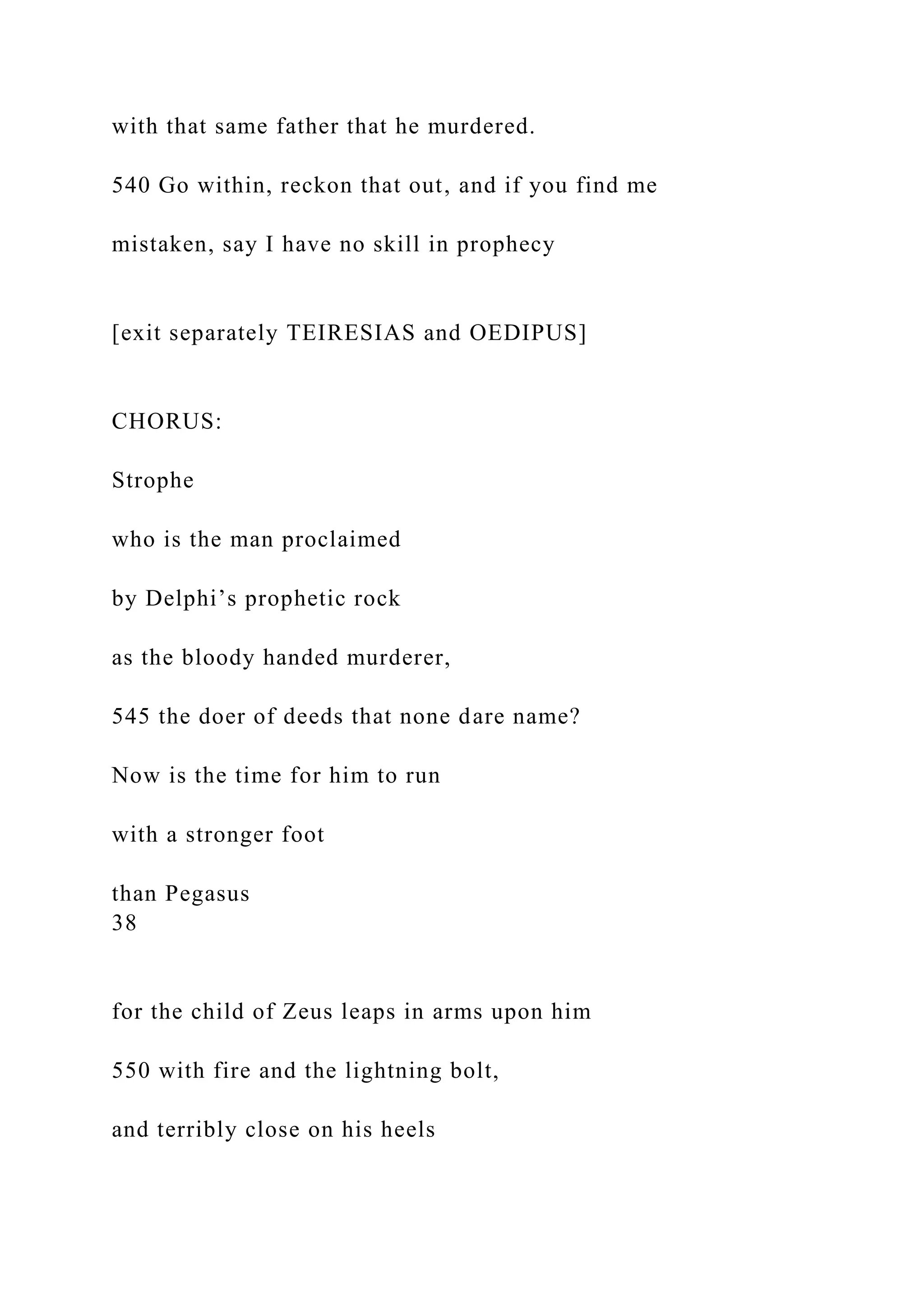 with that same father that he murdered.
540 Go within, reckon that out, and if you find me
mistaken, say I have no skill in prophecy
[exit separately TEIRESIAS and OEDIPUS]
CHORUS:
Strophe
who is the man proclaimed
by Delphi’s prophetic rock
as the bloody handed murderer,
545 the doer of deeds that none dare name?
Now is the time for him to run
with a stronger foot
than Pegasus
38
for the child of Zeus leaps in arms upon him
550 with fire and the lightning bolt,
and terribly close on his heels
 