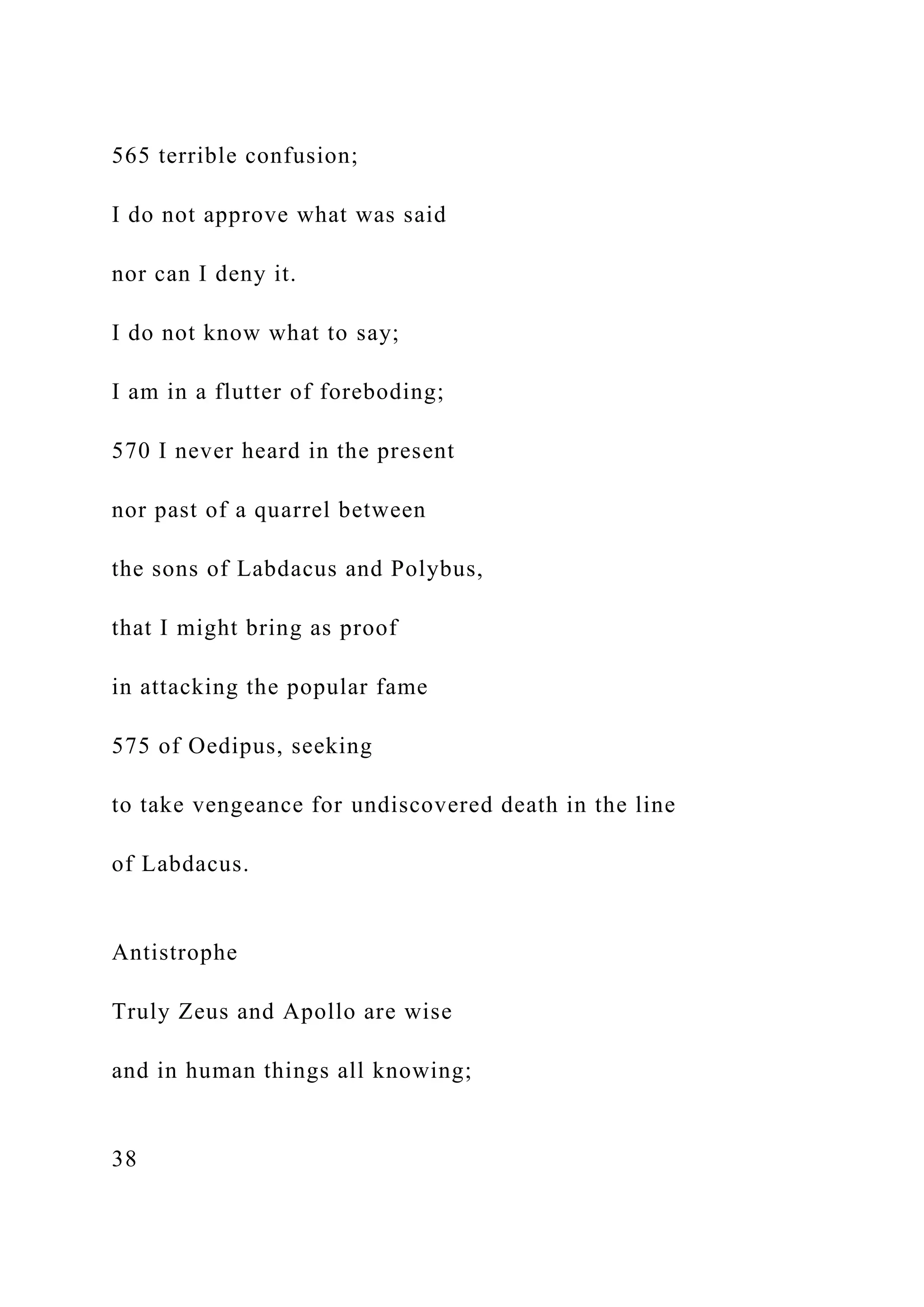 565 terrible confusion;
I do not approve what was said
nor can I deny it.
I do not know what to say;
I am in a flutter of foreboding;
570 I never heard in the present
nor past of a quarrel between
the sons of Labdacus and Polybus,
that I might bring as proof
in attacking the popular fame
575 of Oedipus, seeking
to take vengeance for undiscovered death in the line
of Labdacus.
Antistrophe
Truly Zeus and Apollo are wise
and in human things all knowing;
38
 