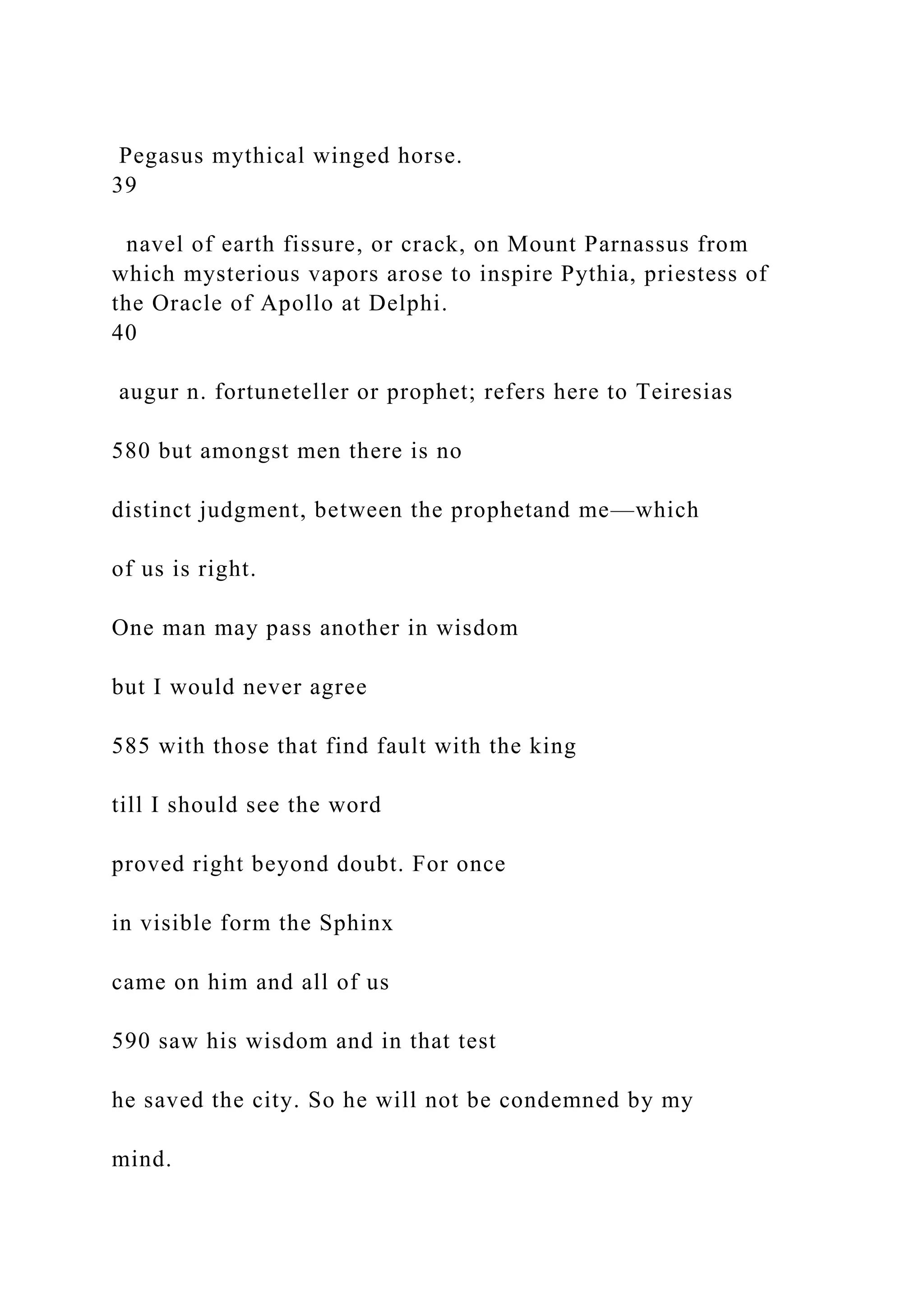 Pegasus mythical winged horse.
39
navel of earth fissure, or crack, on Mount Parnassus from
which mysterious vapors arose to inspire Pythia, priestess of
the Oracle of Apollo at Delphi.
40
augur n. fortuneteller or prophet; refers here to Teiresias
580 but amongst men there is no
distinct judgment, between the prophetand me—which
of us is right.
One man may pass another in wisdom
but I would never agree
585 with those that find fault with the king
till I should see the word
proved right beyond doubt. For once
in visible form the Sphinx
came on him and all of us
590 saw his wisdom and in that test
he saved the city. So he will not be condemned by my
mind.
 