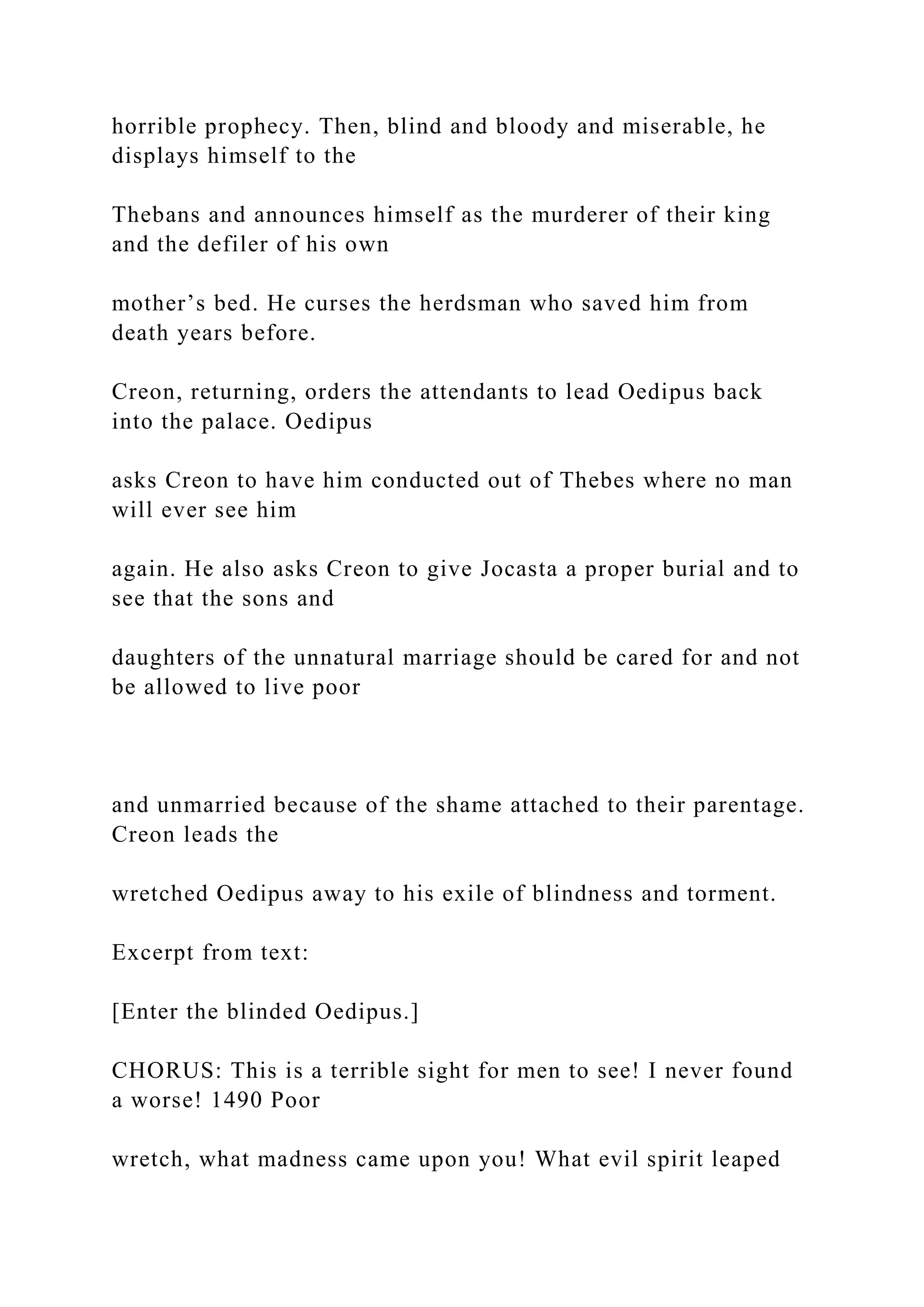 horrible prophecy. Then, blind and bloody and miserable, he
displays himself to the
Thebans and announces himself as the murderer of their king
and the defiler of his own
mother’s bed. He curses the herdsman who saved him from
death years before.
Creon, returning, orders the attendants to lead Oedipus back
into the palace. Oedipus
asks Creon to have him conducted out of Thebes where no man
will ever see him
again. He also asks Creon to give Jocasta a proper burial and to
see that the sons and
daughters of the unnatural marriage should be cared for and not
be allowed to live poor
and unmarried because of the shame attached to their parentage.
Creon leads the
wretched Oedipus away to his exile of blindness and torment.
Excerpt from text:
[Enter the blinded Oedipus.]
CHORUS: This is a terrible sight for men to see! I never found
a worse! 1490 Poor
wretch, what madness came upon you! What evil spirit leaped
 
