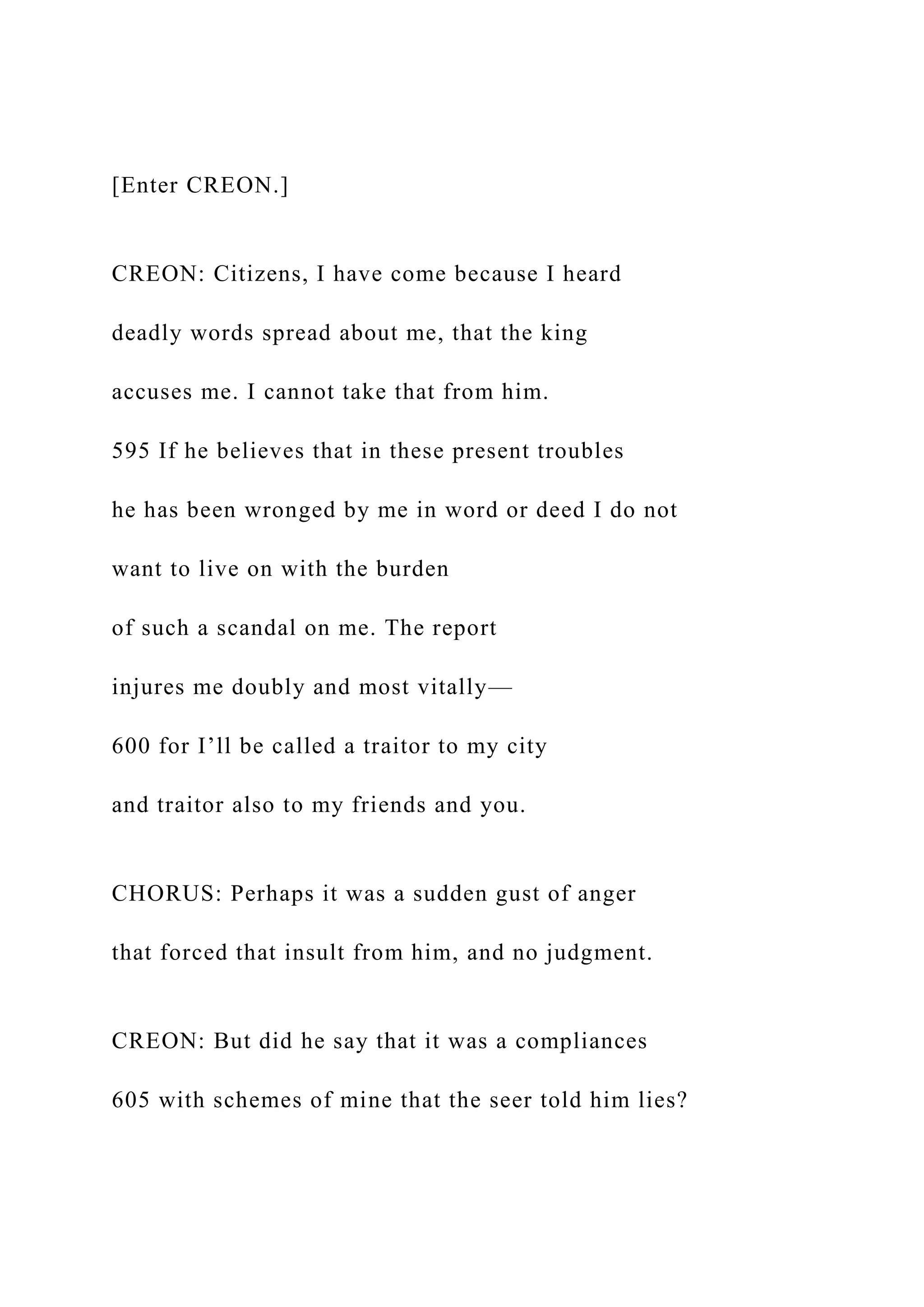[Enter CREON.]
CREON: Citizens, I have come because I heard
deadly words spread about me, that the king
accuses me. I cannot take that from him.
595 If he believes that in these present troubles
he has been wronged by me in word or deed I do not
want to live on with the burden
of such a scandal on me. The report
injures me doubly and most vitally—
600 for I’ll be called a traitor to my city
and traitor also to my friends and you.
CHORUS: Perhaps it was a sudden gust of anger
that forced that insult from him, and no judgment.
CREON: But did he say that it was a compliances
605 with schemes of mine that the seer told him lies?
 