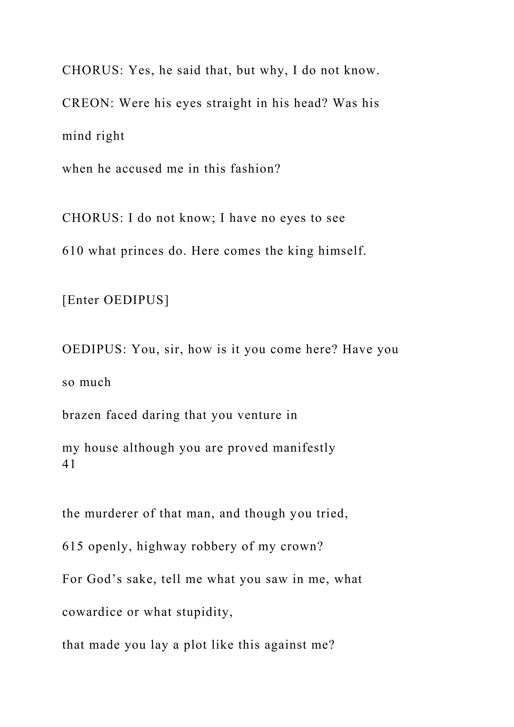 CHORUS: Yes, he said that, but why, I do not know.
CREON: Were his eyes straight in his head? Was his
mind right
when he accused me in this fashion?
CHORUS: I do not know; I have no eyes to see
610 what princes do. Here comes the king himself.
[Enter OEDIPUS]
OEDIPUS: You, sir, how is it you come here? Have you
so much
brazen faced daring that you venture in
my house although you are proved manifestly
41
the murderer of that man, and though you tried,
615 openly, highway robbery of my crown?
For God’s sake, tell me what you saw in me, what
cowardice or what stupidity,
that made you lay a plot like this against me?
 