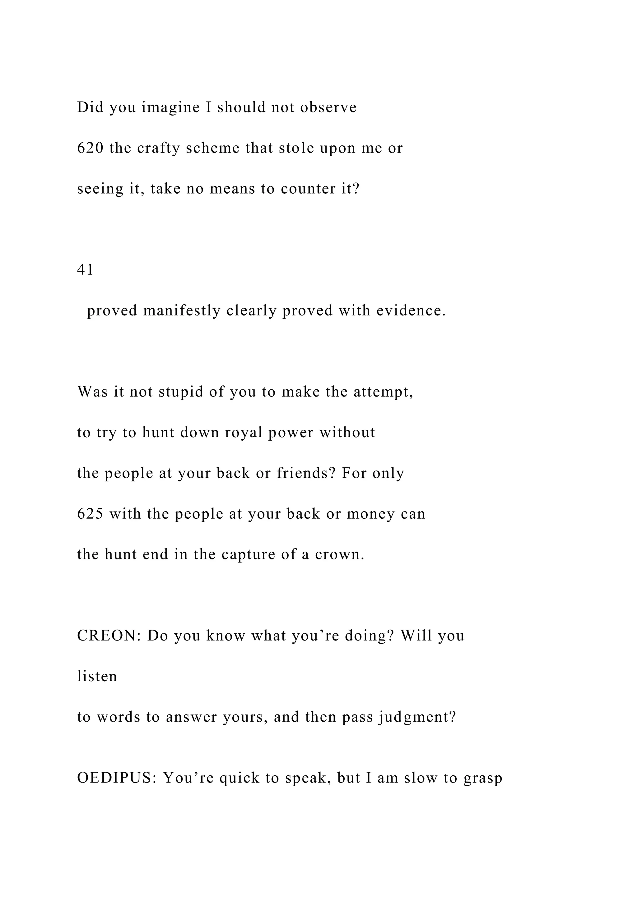 Did you imagine I should not observe
620 the crafty scheme that stole upon me or
seeing it, take no means to counter it?
41
proved manifestly clearly proved with evidence.
Was it not stupid of you to make the attempt,
to try to hunt down royal power without
the people at your back or friends? For only
625 with the people at your back or money can
the hunt end in the capture of a crown.
CREON: Do you know what you’re doing? Will you
listen
to words to answer yours, and then pass judgment?
OEDIPUS: You’re quick to speak, but I am slow to grasp
 