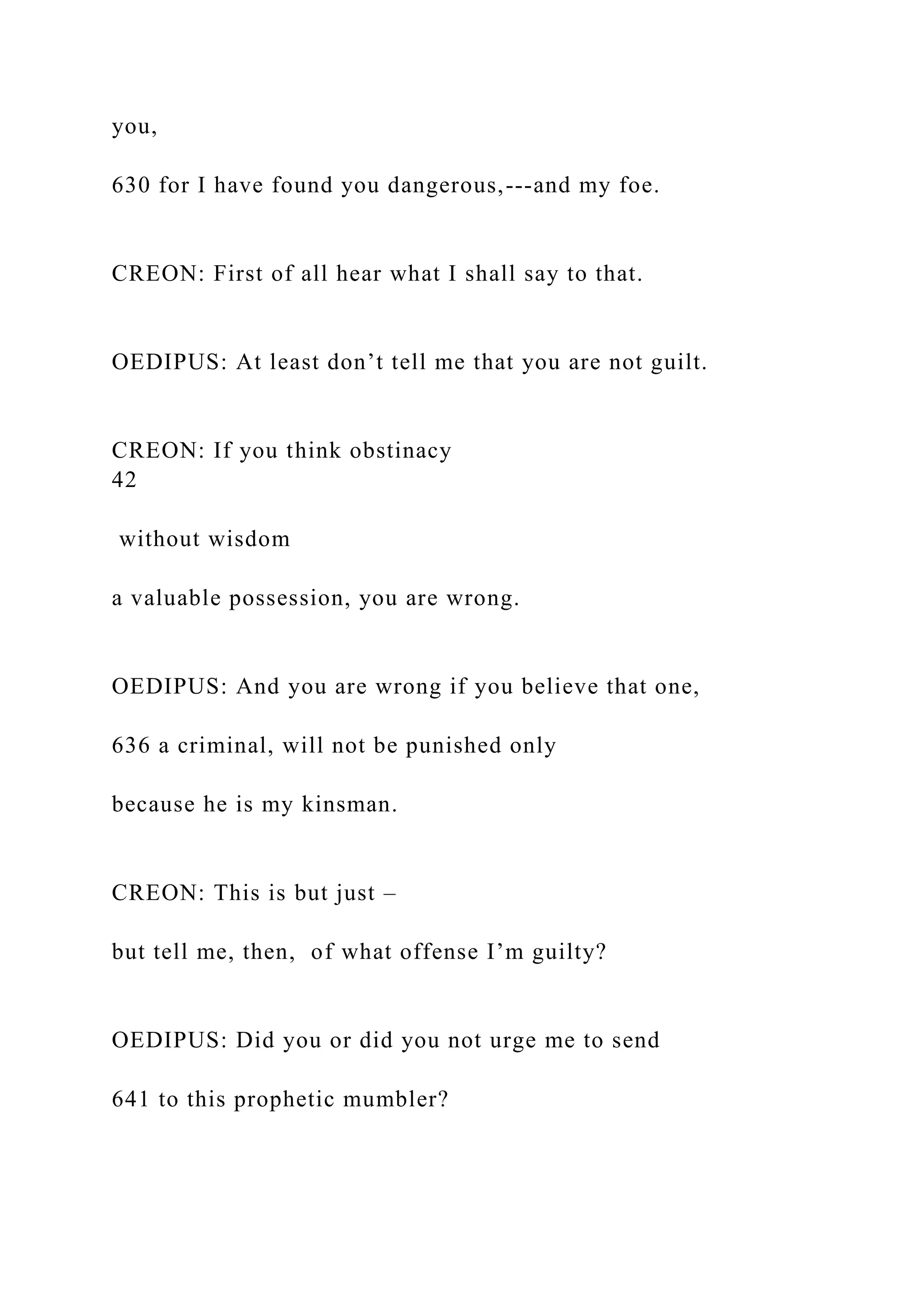 you,
630 for I have found you dangerous,---and my foe.
CREON: First of all hear what I shall say to that.
OEDIPUS: At least don’t tell me that you are not guilt.
CREON: If you think obstinacy
42
without wisdom
a valuable possession, you are wrong.
OEDIPUS: And you are wrong if you believe that one,
636 a criminal, will not be punished only
because he is my kinsman.
CREON: This is but just –
but tell me, then, of what offense I’m guilty?
OEDIPUS: Did you or did you not urge me to send
641 to this prophetic mumbler?
 