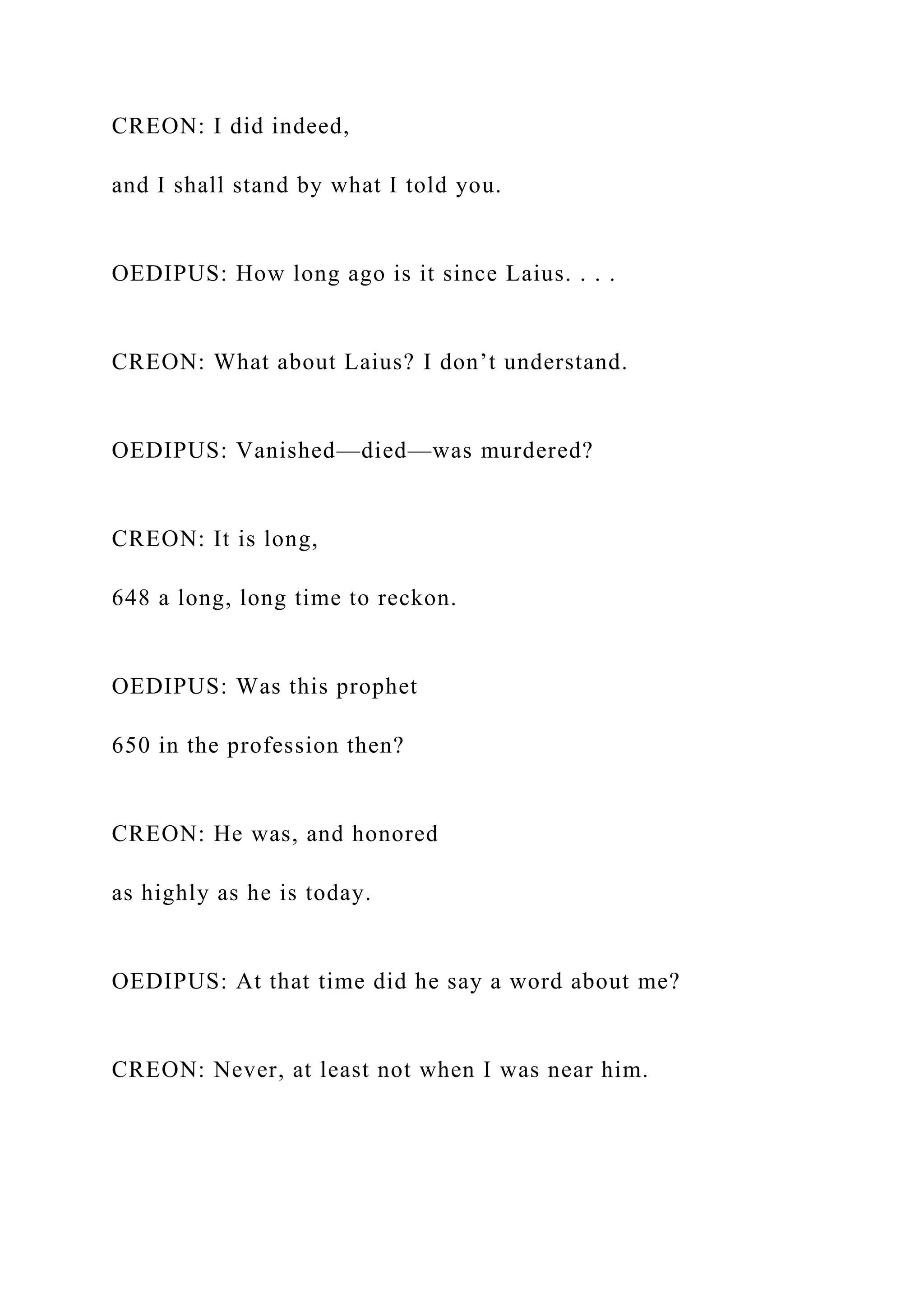 CREON: I did indeed,
and I shall stand by what I told you.
OEDIPUS: How long ago is it since Laius. . . .
CREON: What about Laius? I don’t understand.
OEDIPUS: Vanished—died—was murdered?
CREON: It is long,
648 a long, long time to reckon.
OEDIPUS: Was this prophet
650 in the profession then?
CREON: He was, and honored
as highly as he is today.
OEDIPUS: At that time did he say a word about me?
CREON: Never, at least not when I was near him.
 