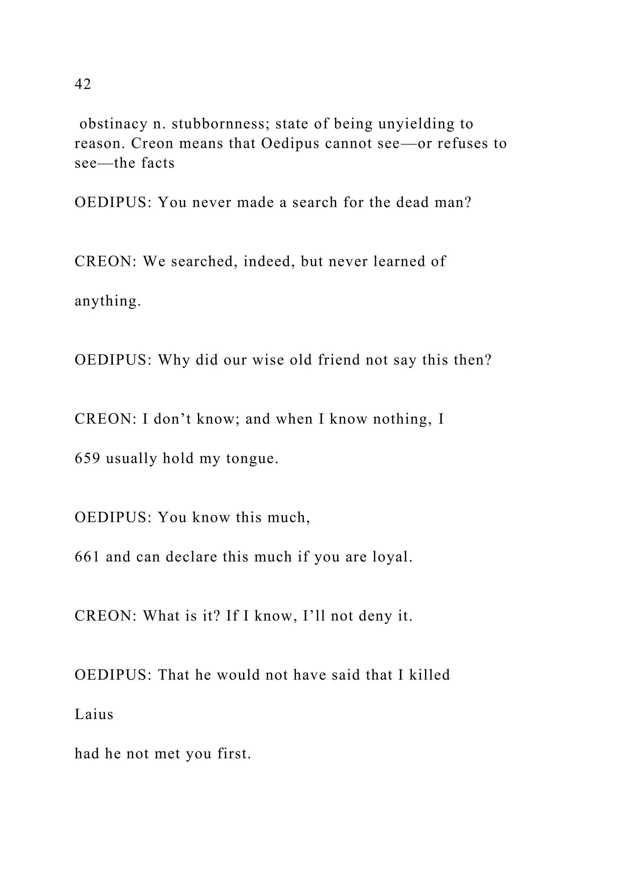 42
obstinacy n. stubbornness; state of being unyielding to
reason. Creon means that Oedipus cannot see—or refuses to
see—the facts
OEDIPUS: You never made a search for the dead man?
CREON: We searched, indeed, but never learned of
anything.
OEDIPUS: Why did our wise old friend not say this then?
CREON: I don’t know; and when I know nothing, I
659 usually hold my tongue.
OEDIPUS: You know this much,
661 and can declare this much if you are loyal.
CREON: What is it? If I know, I’ll not deny it.
OEDIPUS: That he would not have said that I killed
Laius
had he not met you first.
 