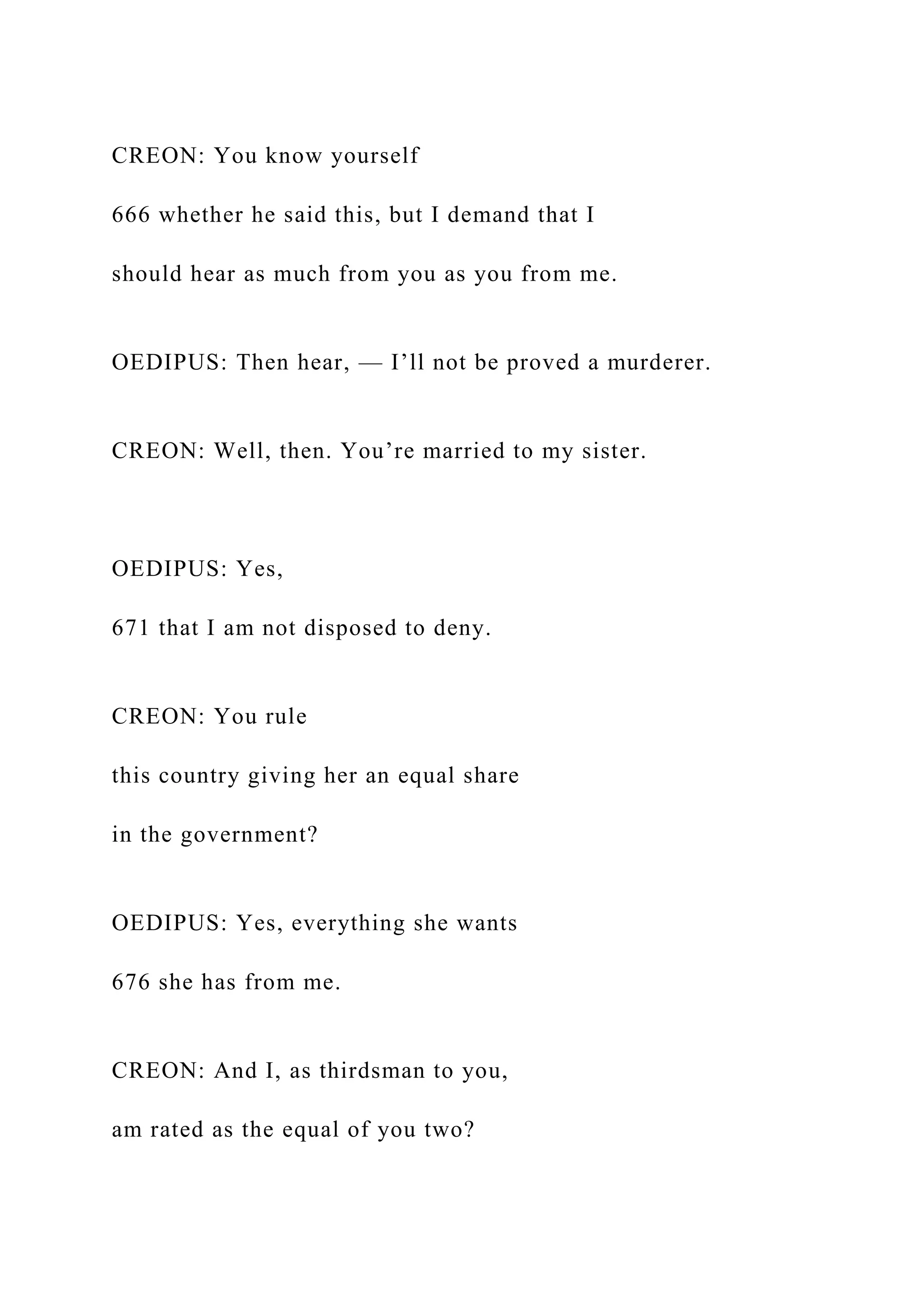 CREON: You know yourself
666 whether he said this, but I demand that I
should hear as much from you as you from me.
OEDIPUS: Then hear, — I’ll not be proved a murderer.
CREON: Well, then. You’re married to my sister.
OEDIPUS: Yes,
671 that I am not disposed to deny.
CREON: You rule
this country giving her an equal share
in the government?
OEDIPUS: Yes, everything she wants
676 she has from me.
CREON: And I, as thirdsman to you,
am rated as the equal of you two?
 