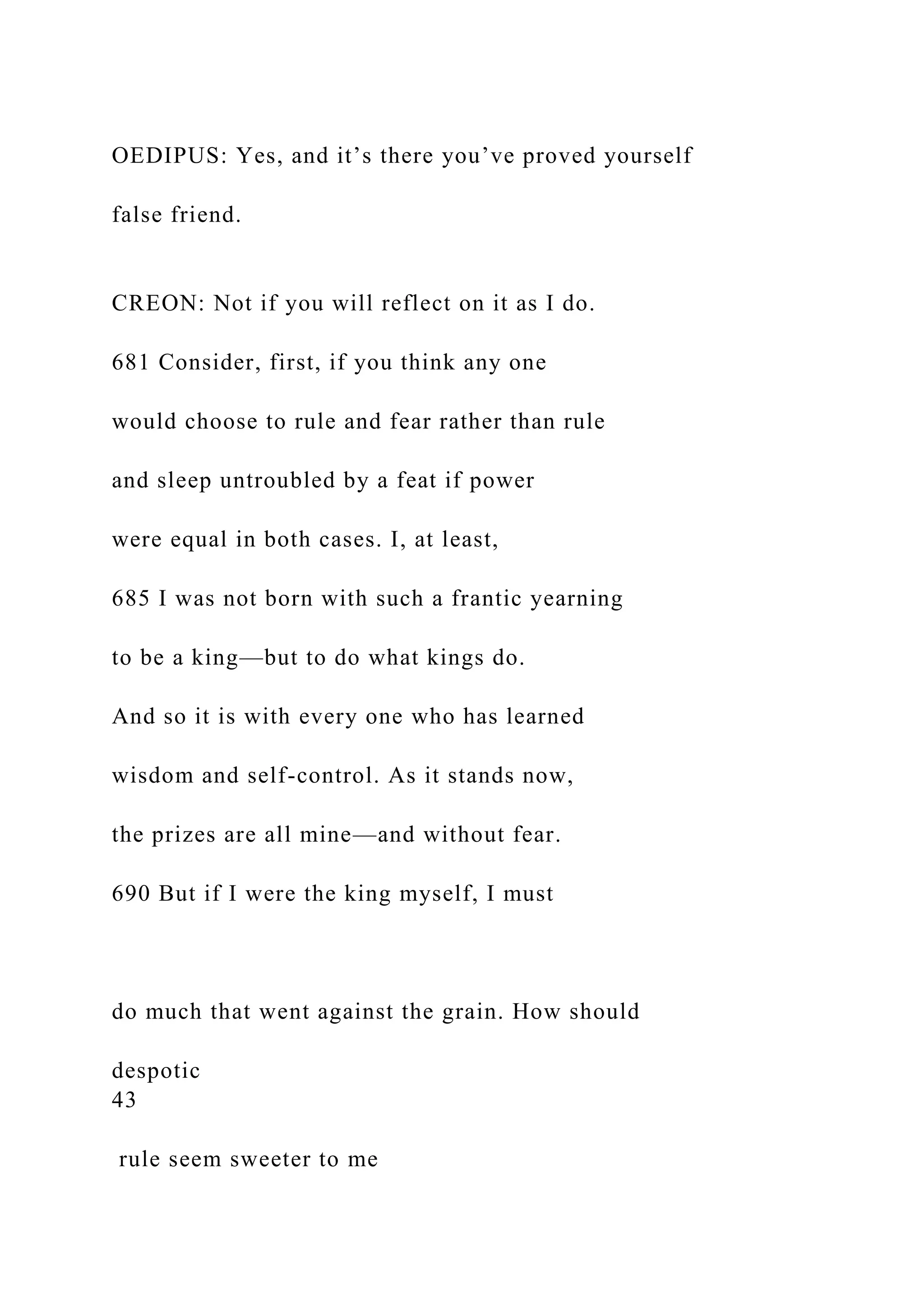 OEDIPUS: Yes, and it’s there you’ve proved yourself
false friend.
CREON: Not if you will reflect on it as I do.
681 Consider, first, if you think any one
would choose to rule and fear rather than rule
and sleep untroubled by a feat if power
were equal in both cases. I, at least,
685 I was not born with such a frantic yearning
to be a king—but to do what kings do.
And so it is with every one who has learned
wisdom and self-control. As it stands now,
the prizes are all mine—and without fear.
690 But if I were the king myself, I must
do much that went against the grain. How should
despotic
43
rule seem sweeter to me
 