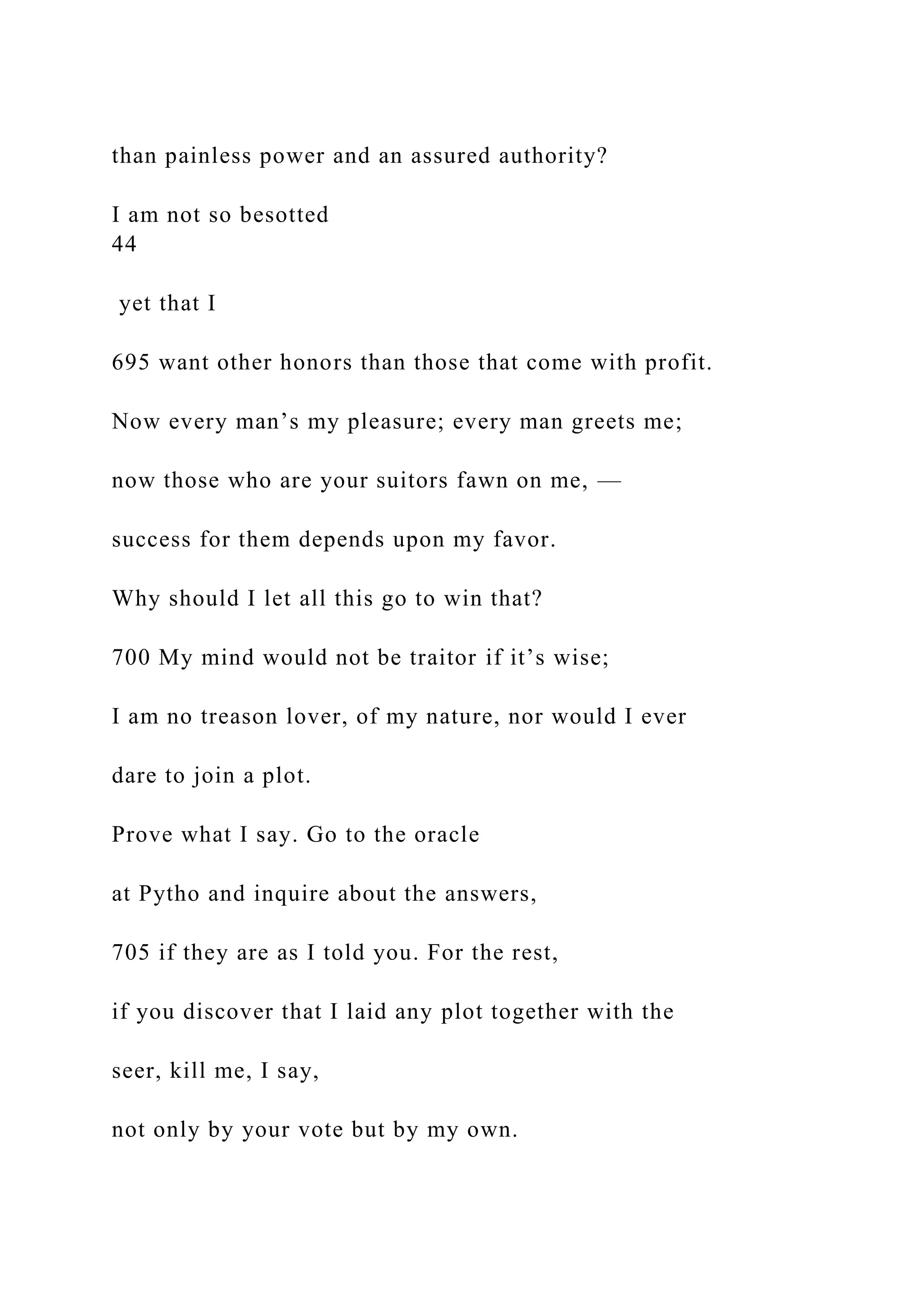 than painless power and an assured authority?
I am not so besotted
44
yet that I
695 want other honors than those that come with profit.
Now every man’s my pleasure; every man greets me;
now those who are your suitors fawn on me, —
success for them depends upon my favor.
Why should I let all this go to win that?
700 My mind would not be traitor if it’s wise;
I am no treason lover, of my nature, nor would I ever
dare to join a plot.
Prove what I say. Go to the oracle
at Pytho and inquire about the answers,
705 if they are as I told you. For the rest,
if you discover that I laid any plot together with the
seer, kill me, I say,
not only by your vote but by my own.
 