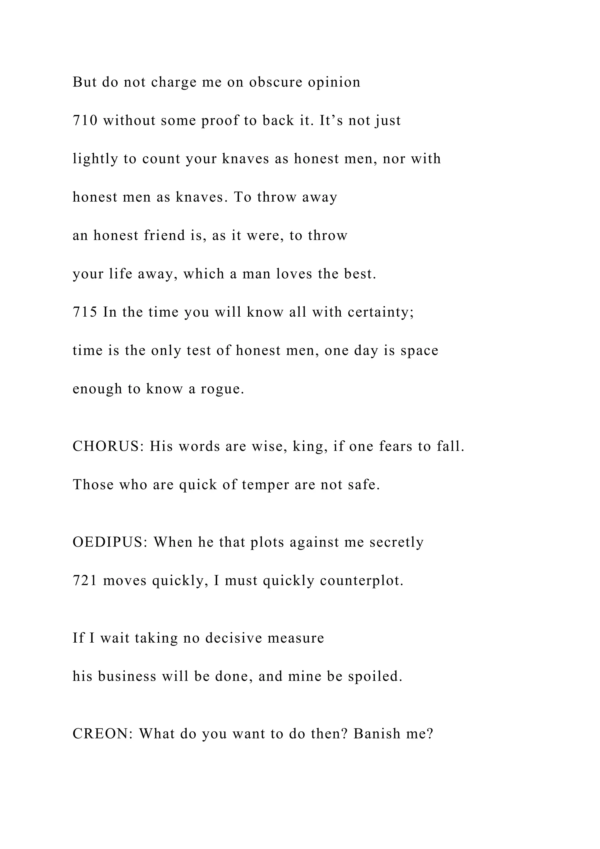 But do not charge me on obscure opinion
710 without some proof to back it. It’s not just
lightly to count your knaves as honest men, nor with
honest men as knaves. To throw away
an honest friend is, as it were, to throw
your life away, which a man loves the best.
715 In the time you will know all with certainty;
time is the only test of honest men, one day is space
enough to know a rogue.
CHORUS: His words are wise, king, if one fears to fall.
Those who are quick of temper are not safe.
OEDIPUS: When he that plots against me secretly
721 moves quickly, I must quickly counterplot.
If I wait taking no decisive measure
his business will be done, and mine be spoiled.
CREON: What do you want to do then? Banish me?
 