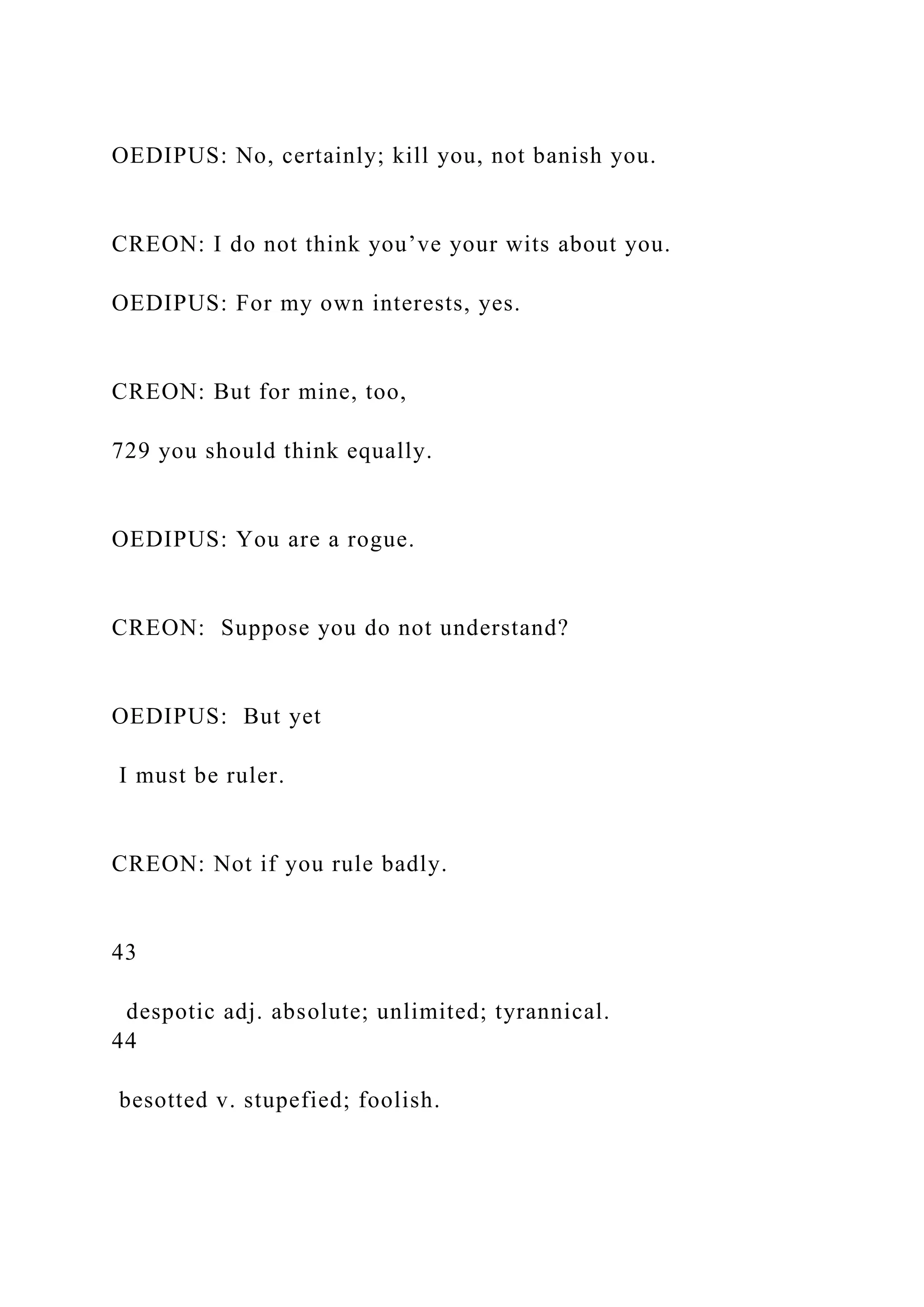 OEDIPUS: No, certainly; kill you, not banish you.
CREON: I do not think you’ve your wits about you.
OEDIPUS: For my own interests, yes.
CREON: But for mine, too,
729 you should think equally.
OEDIPUS: You are a rogue.
CREON: Suppose you do not understand?
OEDIPUS: But yet
I must be ruler.
CREON: Not if you rule badly.
43
despotic adj. absolute; unlimited; tyrannical.
44
besotted v. stupefied; foolish.
 