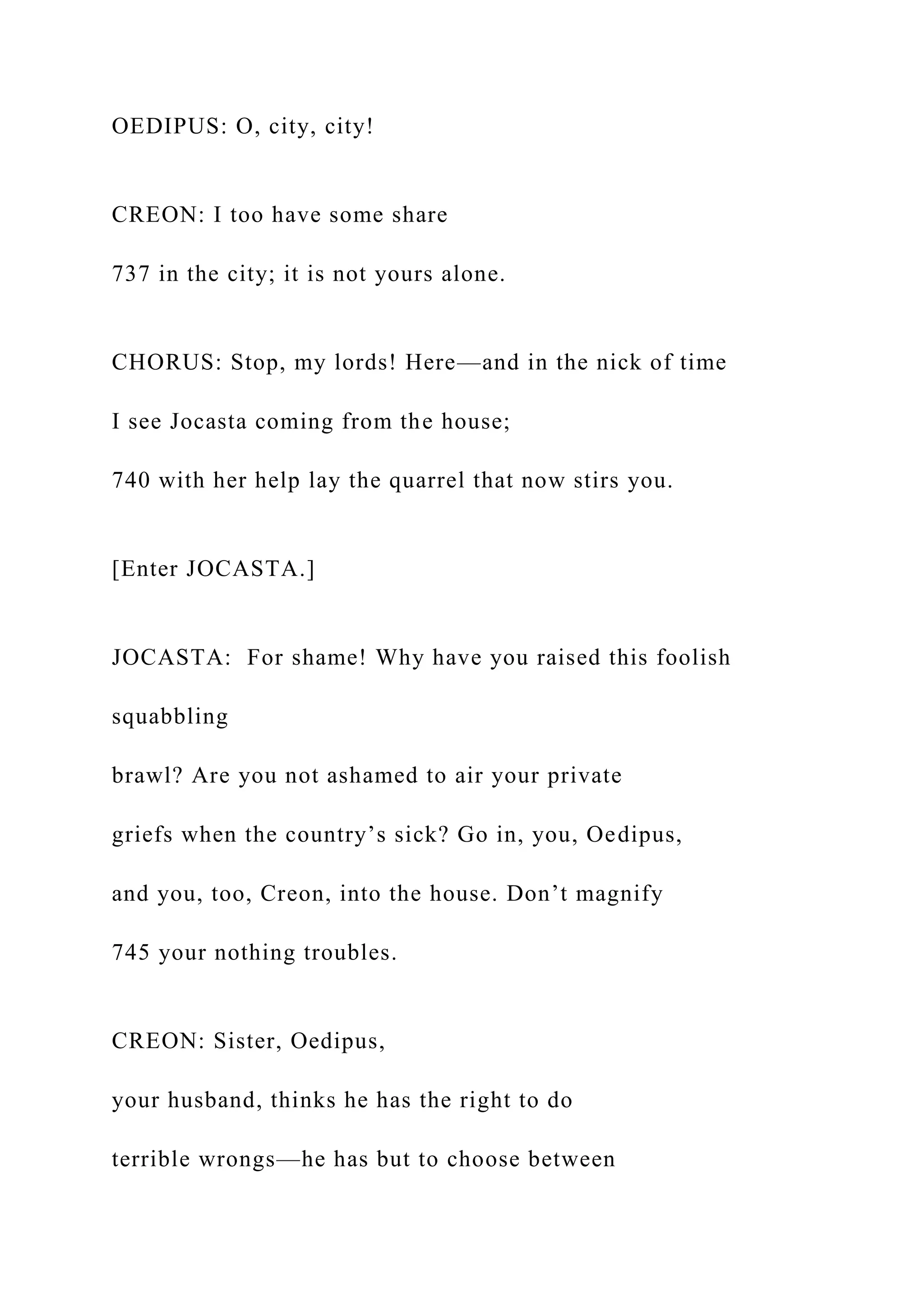 OEDIPUS: O, city, city!
CREON: I too have some share
737 in the city; it is not yours alone.
CHORUS: Stop, my lords! Here—and in the nick of time
I see Jocasta coming from the house;
740 with her help lay the quarrel that now stirs you.
[Enter JOCASTA.]
JOCASTA: For shame! Why have you raised this foolish
squabbling
brawl? Are you not ashamed to air your private
griefs when the country’s sick? Go in, you, Oedipus,
and you, too, Creon, into the house. Don’t magnify
745 your nothing troubles.
CREON: Sister, Oedipus,
your husband, thinks he has the right to do
terrible wrongs—he has but to choose between
 