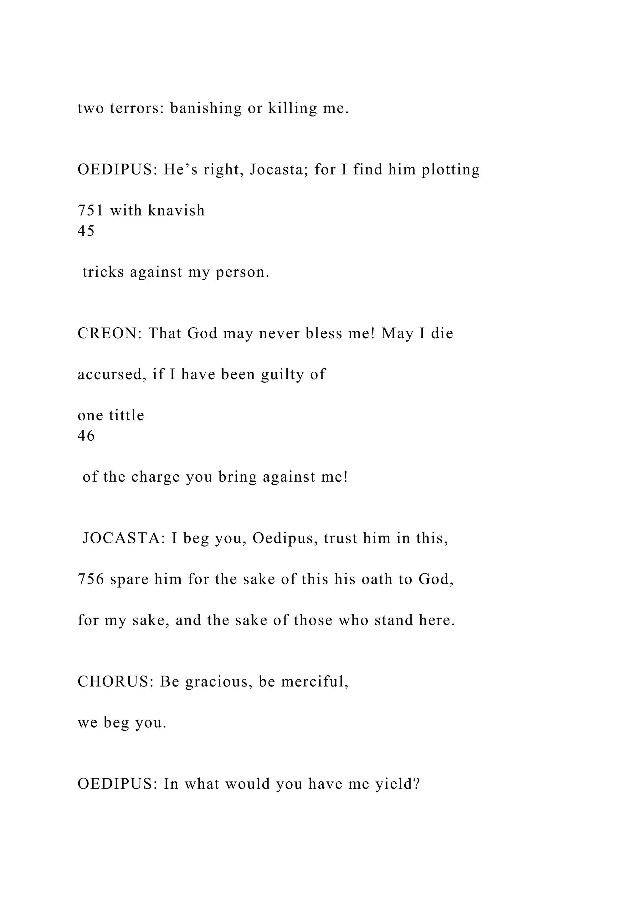 two terrors: banishing or killing me.
OEDIPUS: He’s right, Jocasta; for I find him plotting
751 with knavish
45
tricks against my person.
CREON: That God may never bless me! May I die
accursed, if I have been guilty of
one tittle
46
of the charge you bring against me!
JOCASTA: I beg you, Oedipus, trust him in this,
756 spare him for the sake of this his oath to God,
for my sake, and the sake of those who stand here.
CHORUS: Be gracious, be merciful,
we beg you.
OEDIPUS: In what would you have me yield?
 