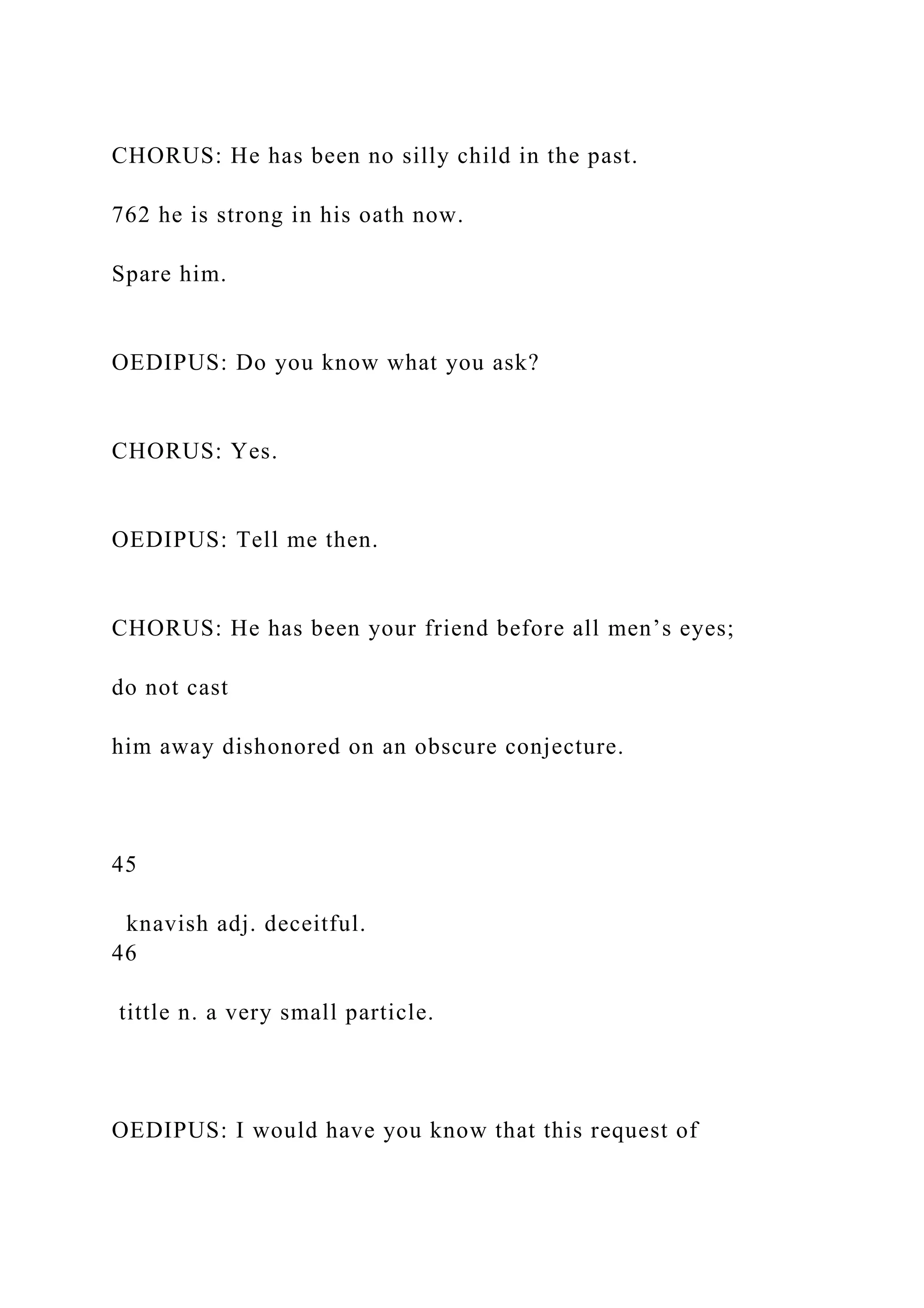 CHORUS: He has been no silly child in the past.
762 he is strong in his oath now.
Spare him.
OEDIPUS: Do you know what you ask?
CHORUS: Yes.
OEDIPUS: Tell me then.
CHORUS: He has been your friend before all men’s eyes;
do not cast
him away dishonored on an obscure conjecture.
45
knavish adj. deceitful.
46
tittle n. a very small particle.
OEDIPUS: I would have you know that this request of
 
