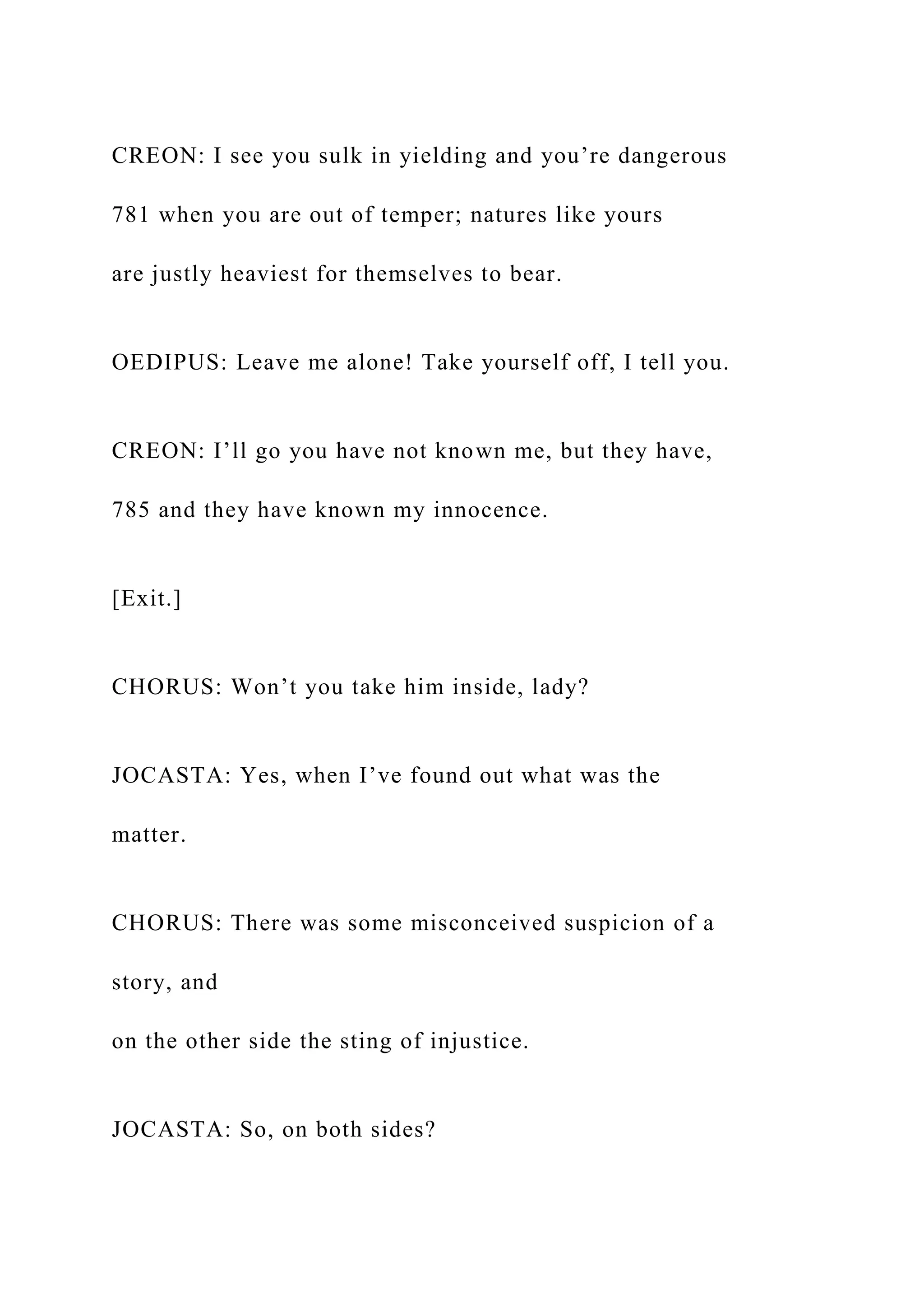 CREON: I see you sulk in yielding and you’re dangerous
781 when you are out of temper; natures like yours
are justly heaviest for themselves to bear.
OEDIPUS: Leave me alone! Take yourself off, I tell you.
CREON: I’ll go you have not known me, but they have,
785 and they have known my innocence.
[Exit.]
CHORUS: Won’t you take him inside, lady?
JOCASTA: Yes, when I’ve found out what was the
matter.
CHORUS: There was some misconceived suspicion of a
story, and
on the other side the sting of injustice.
JOCASTA: So, on both sides?
 