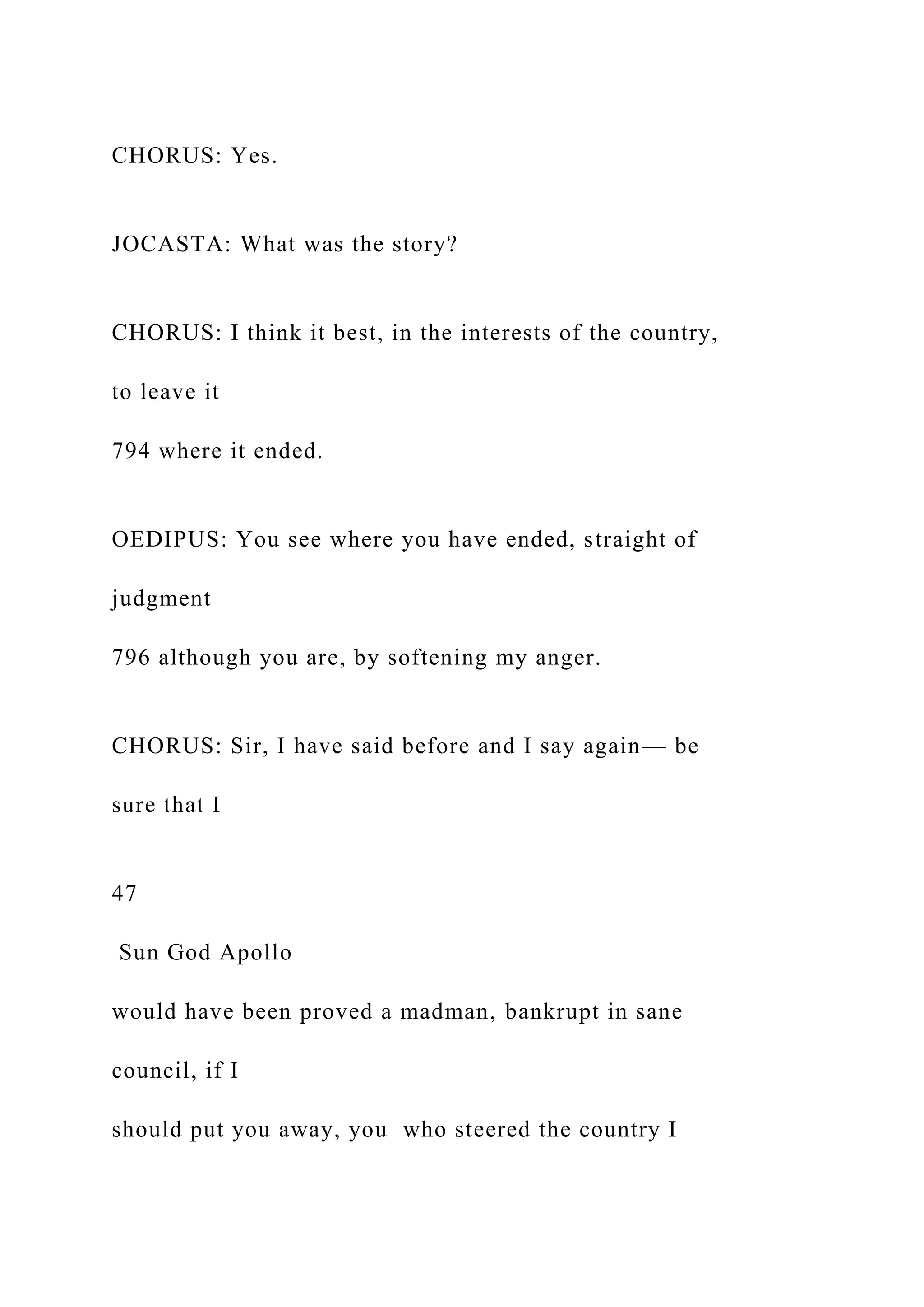CHORUS: Yes.
JOCASTA: What was the story?
CHORUS: I think it best, in the interests of the country,
to leave it
794 where it ended.
OEDIPUS: You see where you have ended, straight of
judgment
796 although you are, by softening my anger.
CHORUS: Sir, I have said before and I say again— be
sure that I
47
Sun God Apollo
would have been proved a madman, bankrupt in sane
council, if I
should put you away, you who steered the country I
 