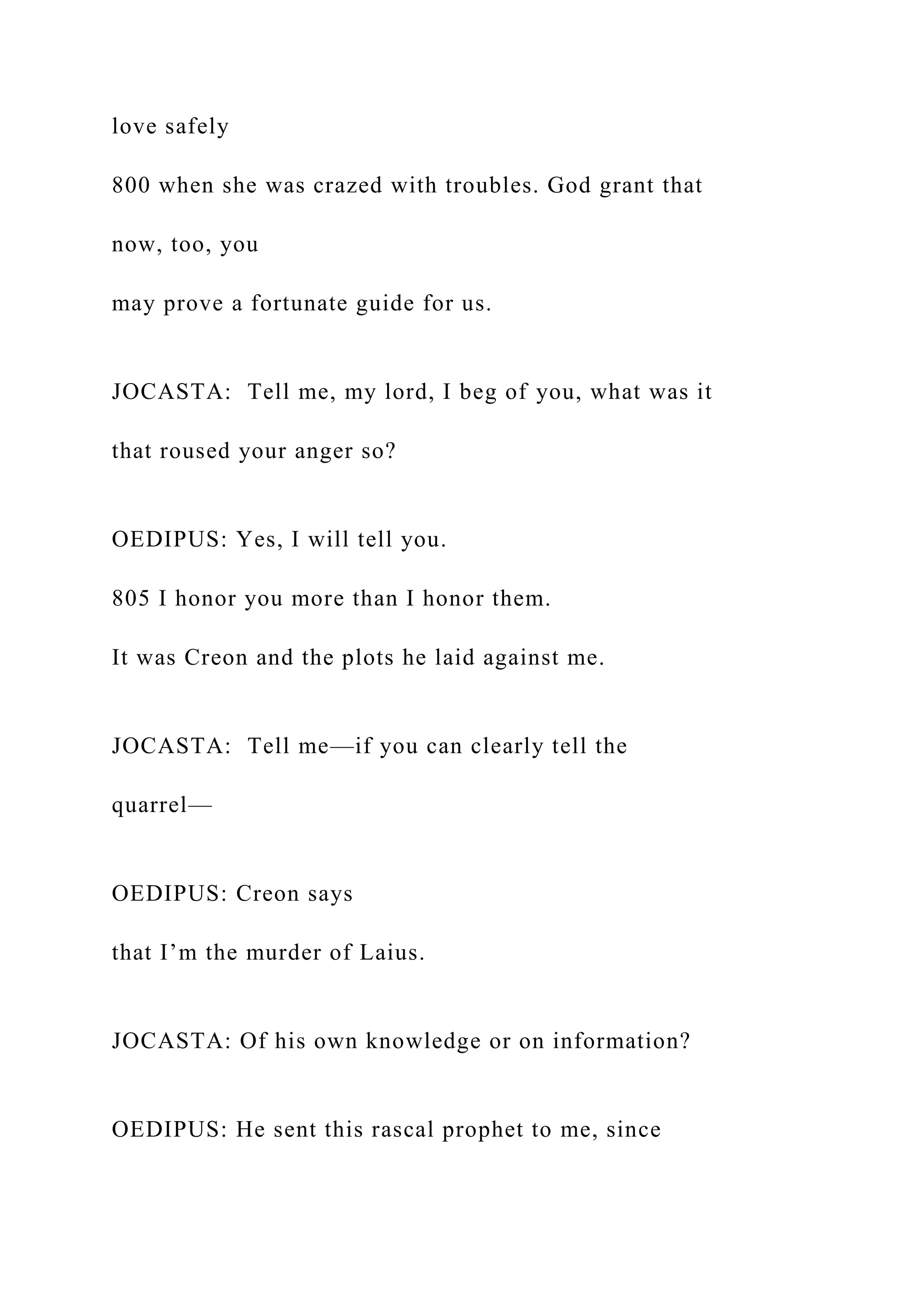 love safely
800 when she was crazed with troubles. God grant that
now, too, you
may prove a fortunate guide for us.
JOCASTA: Tell me, my lord, I beg of you, what was it
that roused your anger so?
OEDIPUS: Yes, I will tell you.
805 I honor you more than I honor them.
It was Creon and the plots he laid against me.
JOCASTA: Tell me—if you can clearly tell the
quarrel—
OEDIPUS: Creon says
that I’m the murder of Laius.
JOCASTA: Of his own knowledge or on information?
OEDIPUS: He sent this rascal prophet to me, since
 