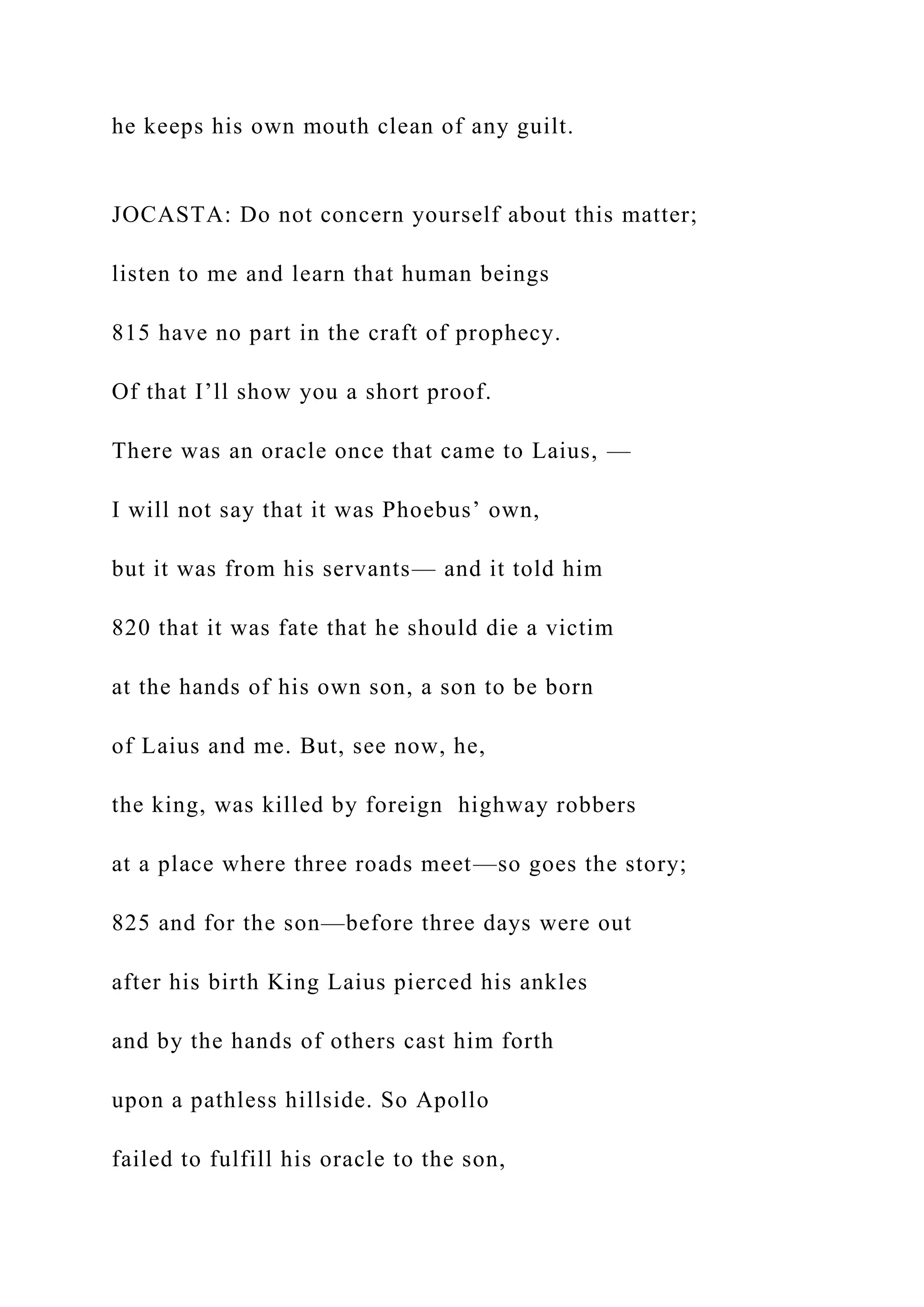 he keeps his own mouth clean of any guilt.
JOCASTA: Do not concern yourself about this matter;
listen to me and learn that human beings
815 have no part in the craft of prophecy.
Of that I’ll show you a short proof.
There was an oracle once that came to Laius, —
I will not say that it was Phoebus’ own,
but it was from his servants— and it told him
820 that it was fate that he should die a victim
at the hands of his own son, a son to be born
of Laius and me. But, see now, he,
the king, was killed by foreign highway robbers
at a place where three roads meet—so goes the story;
825 and for the son—before three days were out
after his birth King Laius pierced his ankles
and by the hands of others cast him forth
upon a pathless hillside. So Apollo
failed to fulfill his oracle to the son,
 