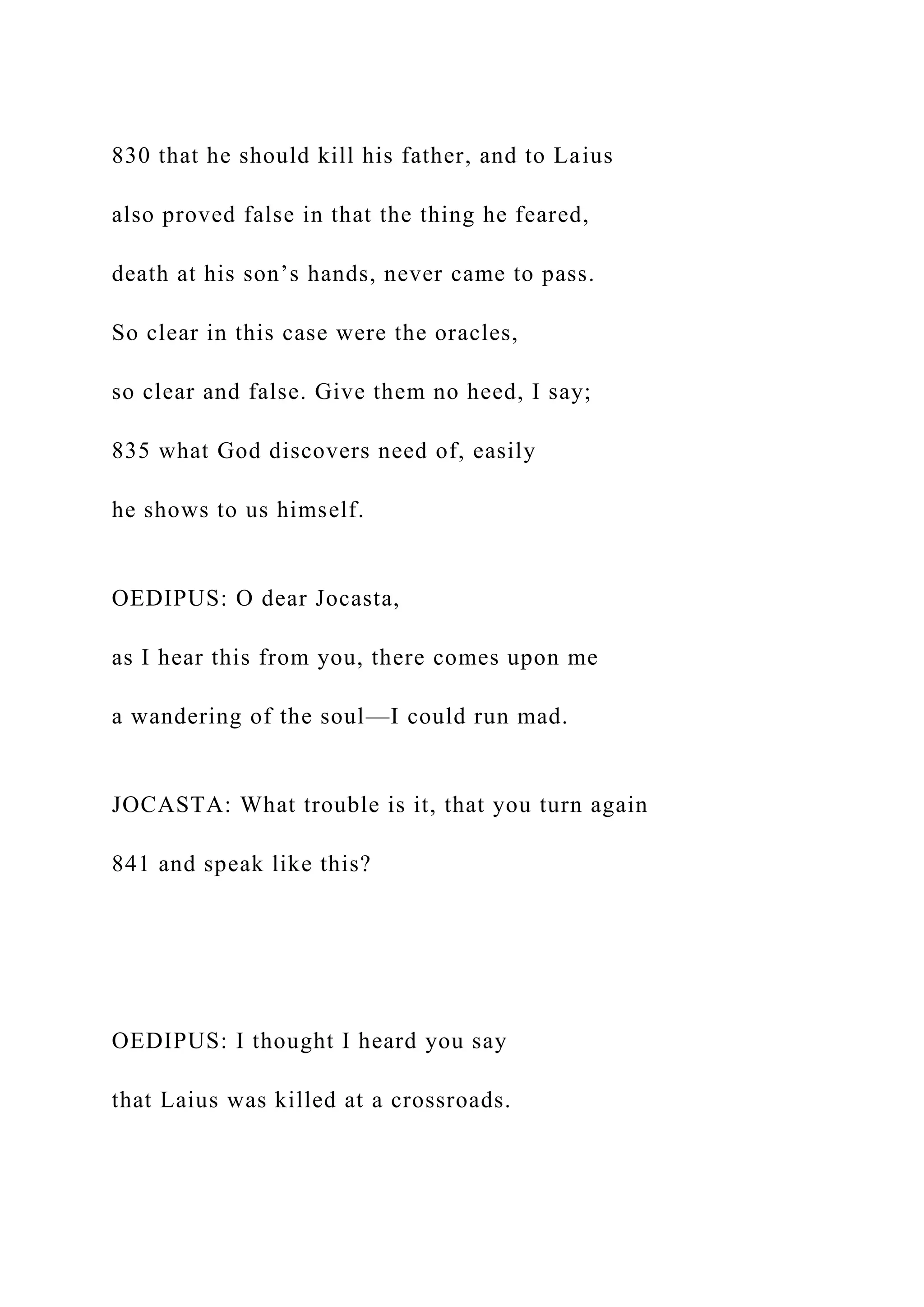 830 that he should kill his father, and to Laius
also proved false in that the thing he feared,
death at his son’s hands, never came to pass.
So clear in this case were the oracles,
so clear and false. Give them no heed, I say;
835 what God discovers need of, easily
he shows to us himself.
OEDIPUS: O dear Jocasta,
as I hear this from you, there comes upon me
a wandering of the soul—I could run mad.
JOCASTA: What trouble is it, that you turn again
841 and speak like this?
OEDIPUS: I thought I heard you say
that Laius was killed at a crossroads.
 