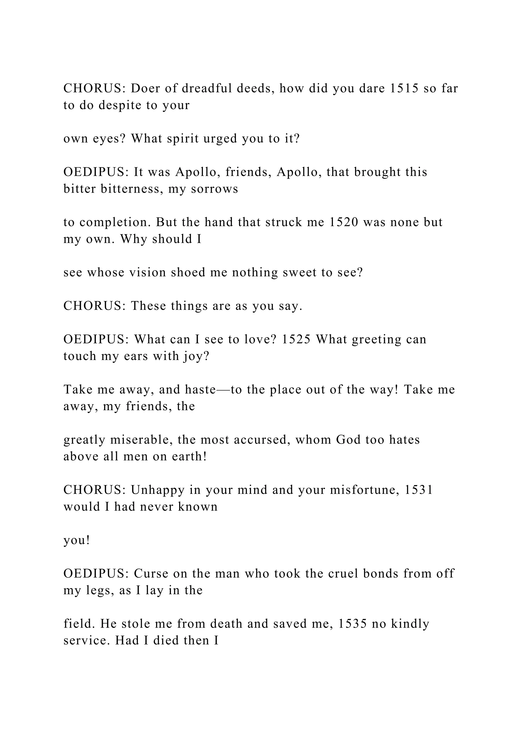 CHORUS: Doer of dreadful deeds, how did you dare 1515 so far
to do despite to your
own eyes? What spirit urged you to it?
OEDIPUS: It was Apollo, friends, Apollo, that brought this
bitter bitterness, my sorrows
to completion. But the hand that struck me 1520 was none but
my own. Why should I
see whose vision shoed me nothing sweet to see?
CHORUS: These things are as you say.
OEDIPUS: What can I see to love? 1525 What greeting can
touch my ears with joy?
Take me away, and haste—to the place out of the way! Take me
away, my friends, the
greatly miserable, the most accursed, whom God too hates
above all men on earth!
CHORUS: Unhappy in your mind and your misfortune, 1531
would I had never known
you!
OEDIPUS: Curse on the man who took the cruel bonds from off
my legs, as I lay in the
field. He stole me from death and saved me, 1535 no kindly
service. Had I died then I
 