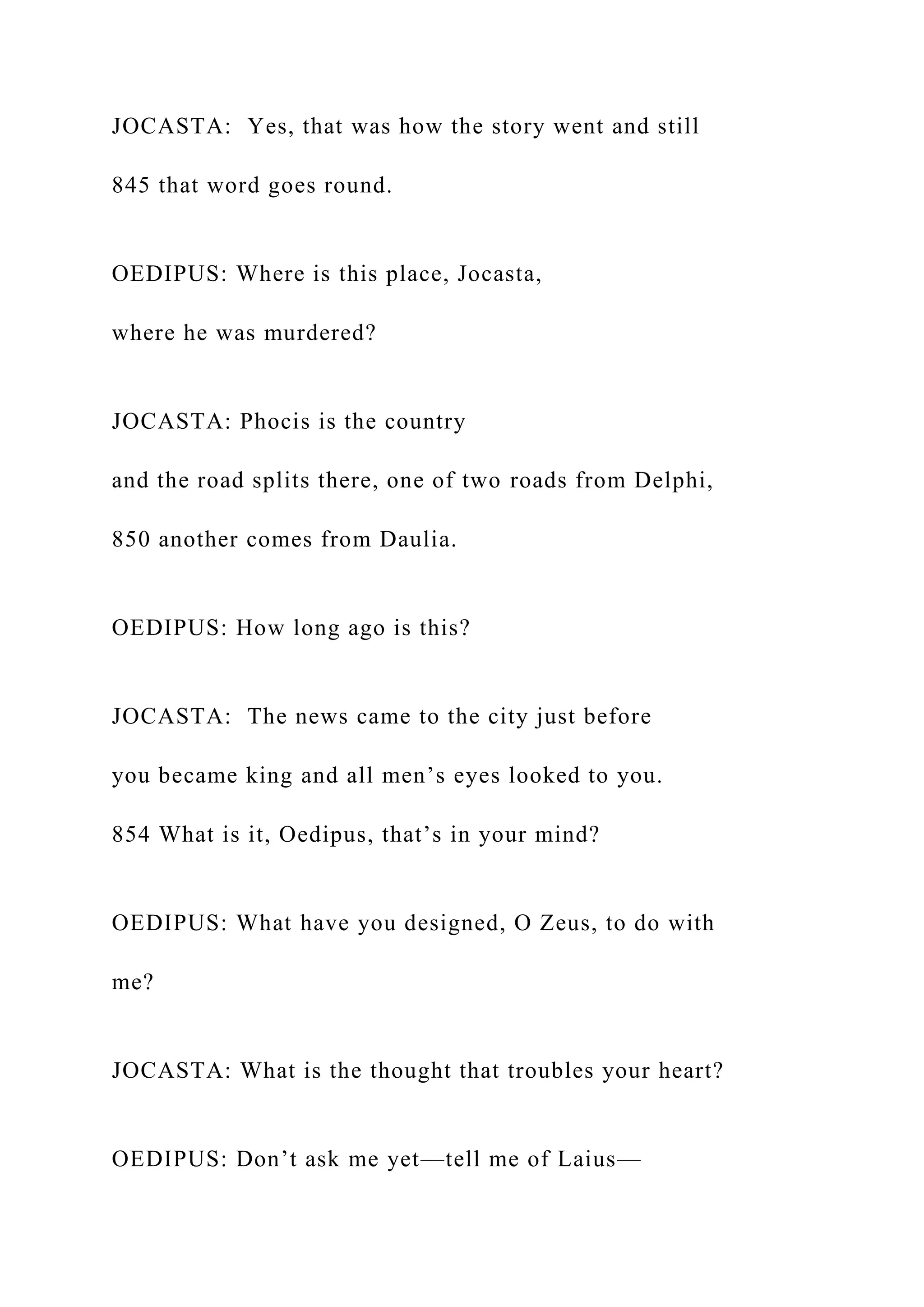 JOCASTA: Yes, that was how the story went and still
845 that word goes round.
OEDIPUS: Where is this place, Jocasta,
where he was murdered?
JOCASTA: Phocis is the country
and the road splits there, one of two roads from Delphi,
850 another comes from Daulia.
OEDIPUS: How long ago is this?
JOCASTA: The news came to the city just before
you became king and all men’s eyes looked to you.
854 What is it, Oedipus, that’s in your mind?
OEDIPUS: What have you designed, O Zeus, to do with
me?
JOCASTA: What is the thought that troubles your heart?
OEDIPUS: Don’t ask me yet—tell me of Laius—
 