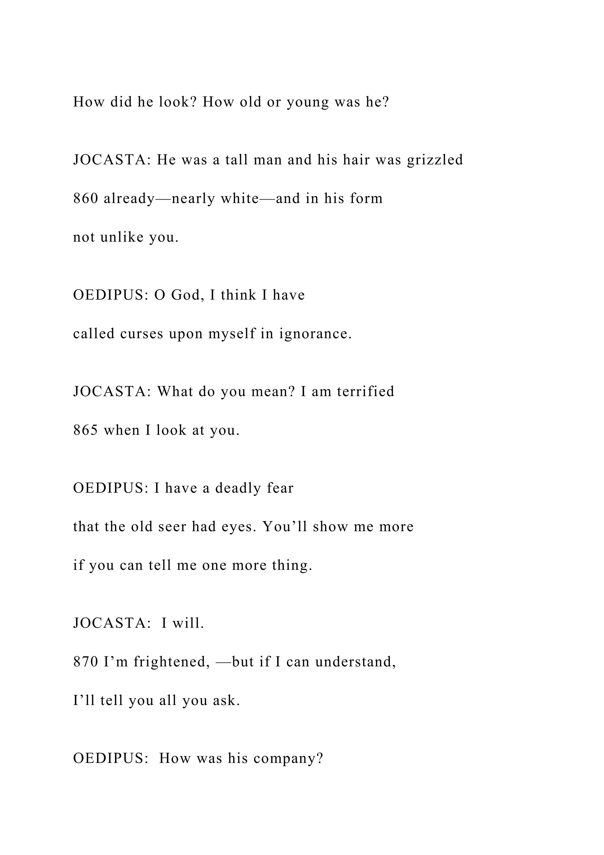 How did he look? How old or young was he?
JOCASTA: He was a tall man and his hair was grizzled
860 already—nearly white—and in his form
not unlike you.
OEDIPUS: O God, I think I have
called curses upon myself in ignorance.
JOCASTA: What do you mean? I am terrified
865 when I look at you.
OEDIPUS: I have a deadly fear
that the old seer had eyes. You’ll show me more
if you can tell me one more thing.
JOCASTA: I will.
870 I’m frightened, —but if I can understand,
I’ll tell you all you ask.
OEDIPUS: How was his company?
 