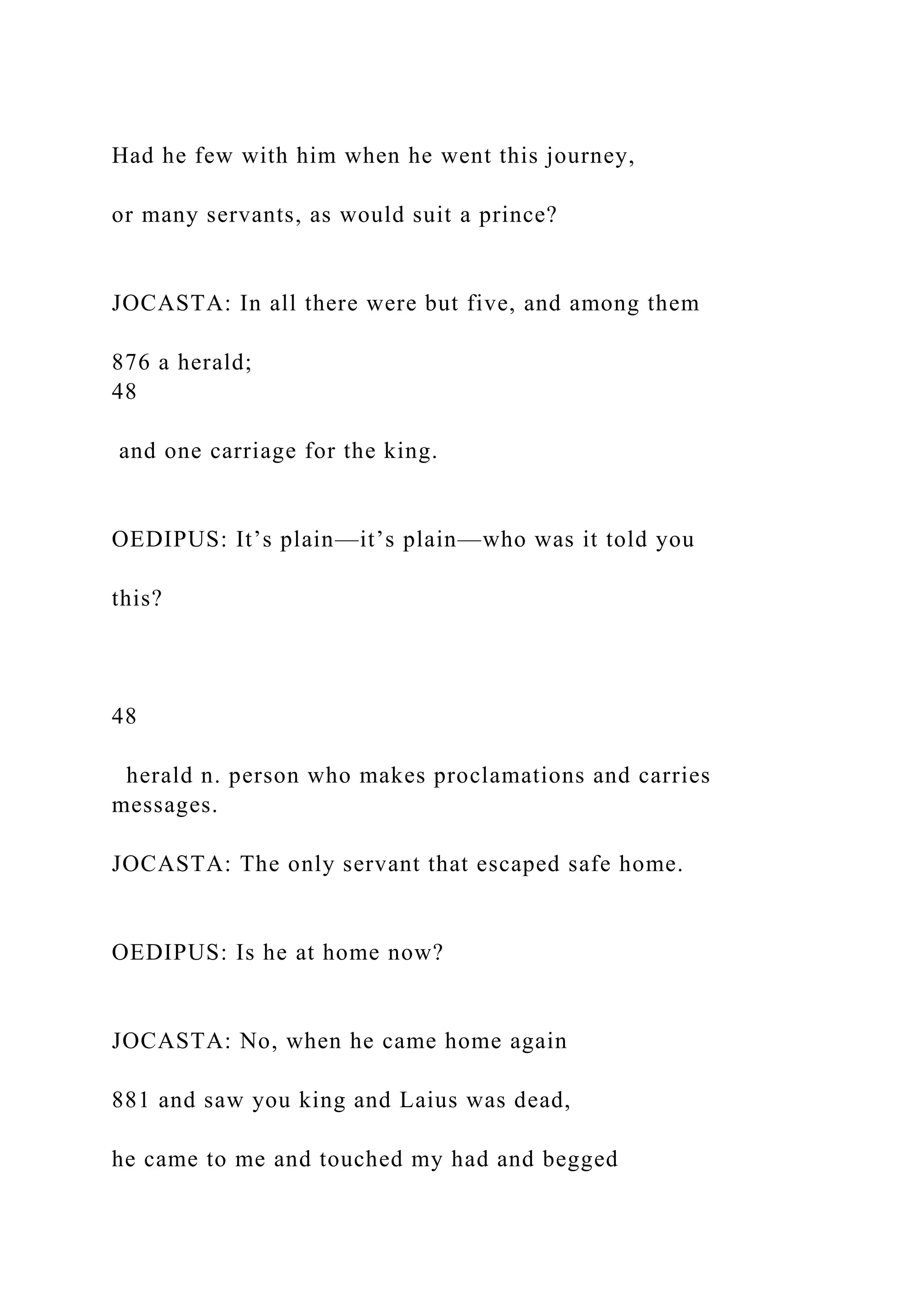 Had he few with him when he went this journey,
or many servants, as would suit a prince?
JOCASTA: In all there were but five, and among them
876 a herald;
48
and one carriage for the king.
OEDIPUS: It’s plain—it’s plain—who was it told you
this?
48
herald n. person who makes proclamations and carries
messages.
JOCASTA: The only servant that escaped safe home.
OEDIPUS: Is he at home now?
JOCASTA: No, when he came home again
881 and saw you king and Laius was dead,
he came to me and touched my had and begged
 