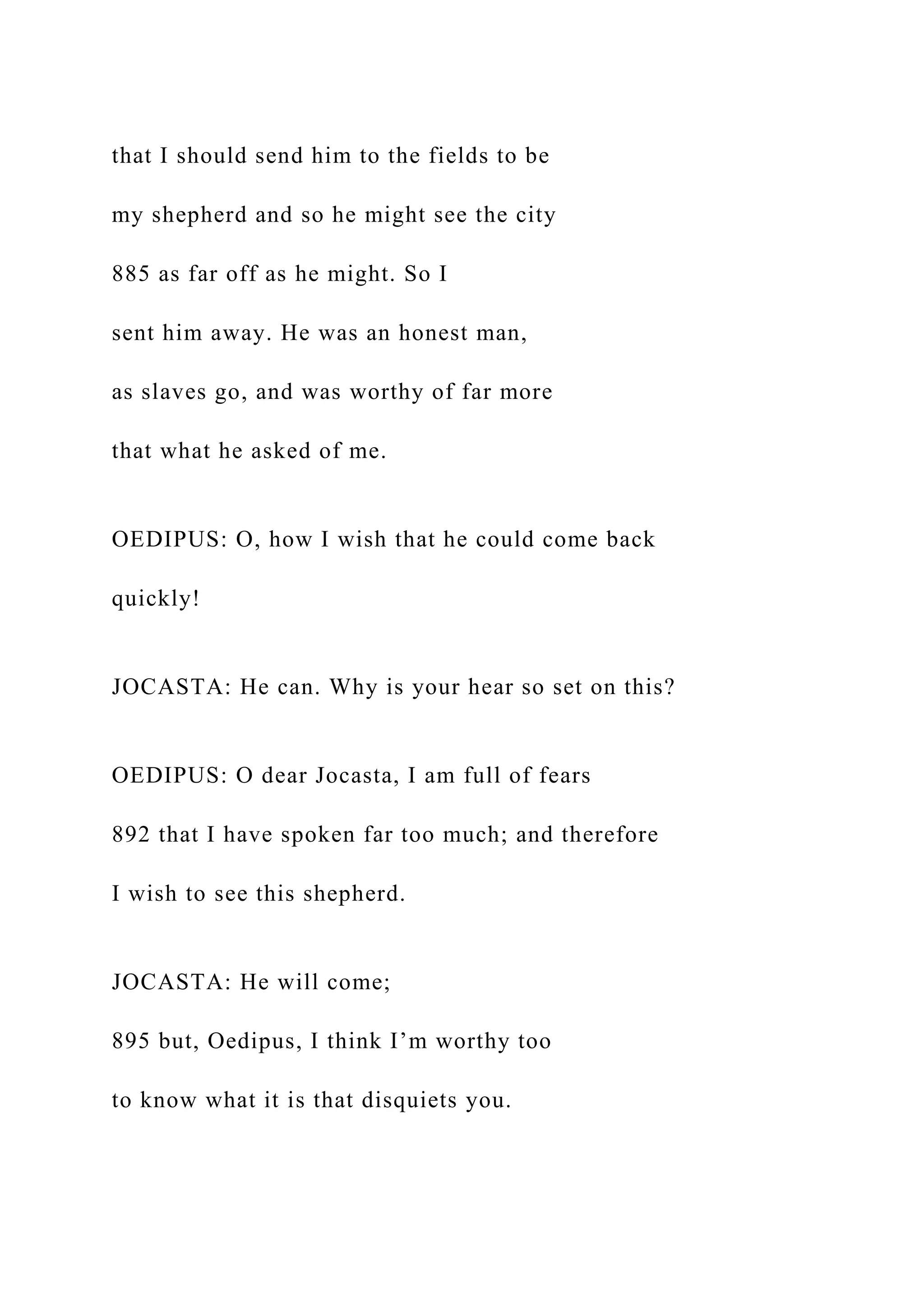 that I should send him to the fields to be
my shepherd and so he might see the city
885 as far off as he might. So I
sent him away. He was an honest man,
as slaves go, and was worthy of far more
that what he asked of me.
OEDIPUS: O, how I wish that he could come back
quickly!
JOCASTA: He can. Why is your hear so set on this?
OEDIPUS: O dear Jocasta, I am full of fears
892 that I have spoken far too much; and therefore
I wish to see this shepherd.
JOCASTA: He will come;
895 but, Oedipus, I think I’m worthy too
to know what it is that disquiets you.
 
