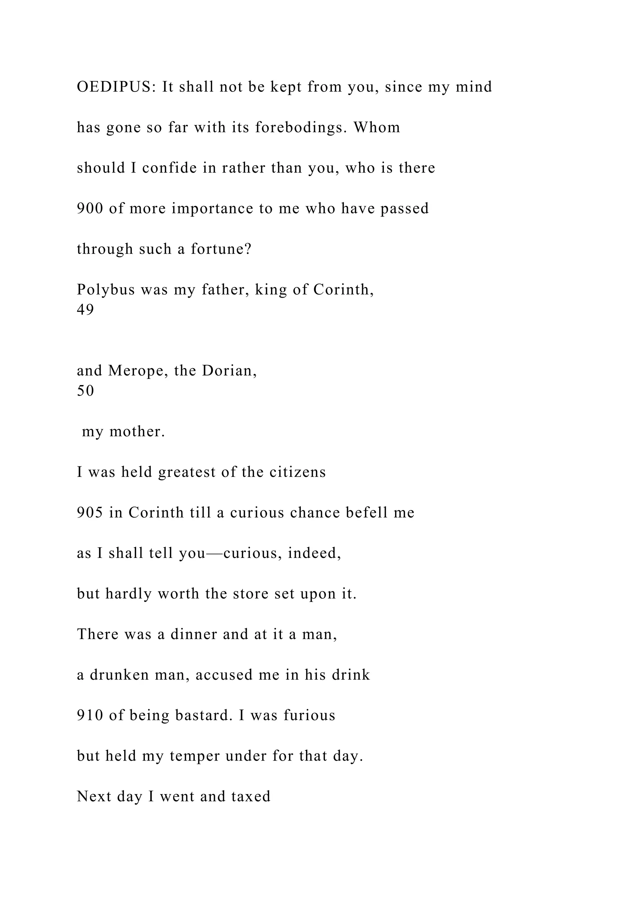 OEDIPUS: It shall not be kept from you, since my mind
has gone so far with its forebodings. Whom
should I confide in rather than you, who is there
900 of more importance to me who have passed
through such a fortune?
Polybus was my father, king of Corinth,
49
and Merope, the Dorian,
50
my mother.
I was held greatest of the citizens
905 in Corinth till a curious chance befell me
as I shall tell you—curious, indeed,
but hardly worth the store set upon it.
There was a dinner and at it a man,
a drunken man, accused me in his drink
910 of being bastard. I was furious
but held my temper under for that day.
Next day I went and taxed
 